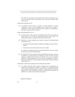 CONTROL DE CALIDAD PARA FIRMAS QUE DESEMPEÑAN AUDITORÍAS Y REVISIONES DE ESTADOS
         FINANCIEROS Y OTROS TRABAJOS PAR A ATESTIGUAR Y OTROS SERVICIOS RELACIONADOS




          Para cumplir con los requisitos de los párrafos 20-25, aplican las definiciones que se
          usan en los requisitos éticos relevantes hasta donde sea necesario interpretar dichos
          requisitos éticos.

Confirmación escrita (Ref. Párr. 24)

   A11. La confirmación escrita puede ser en papel o en forma electrónica. Al obtener
        confirmación y tomar la acción apropiada sobre la información que indique in-
        cumplimiento, la firma demuestra la importancia que le atribuye a la independencia, y
        hace actual y visible el asunto a su personal.

Amenaza de familiaridad (Ref. Párr. 25)

   A12. El Código de IFAC analiza la amenaza de familiaridad que puede crearse al emplear al
        mismo personal en un trabajo de aseguramiento durante mucho tiempo y las
        salvaguardas que podrían ser apropiadas para manejar dichas amenazas.

   Al3. Determinar los criterios apropiados para manejar la amenaza de familiaridad puede
        incluir asuntos como:

          •   La naturaleza del trabajo, incluyendo el grado en que implique un asunto de interés
              público; y

          •   La duración de servicio del personal de alto nivel en el trabajo.

          Los ejemplos de salvaguardas incluyen la rotación del personal de alto nivel o requerir
          una revisión de control de calidad del trabajo.

   A14. El Código de IFAC reconoce que la amenaza de familiaridad es relevante en el contexto
        de auditorías de estados financieros de entidades que cotizan en bolsa. Para estas
        auditorías, el Código de IFAC requiere la rotación del socio clave de la auditoría,4
        después de un tiempo predefinido, no más de siete años, y proporciona las normas y
        lineamientos relacionados. Los requerimientos nacionales pueden establecer periodos de
        rotación más cortos.

Consideraciones específicas para organizaciones de auditoría del sector público

   A15. Las medidas estatutarias pueden disponer salvaguardas para la independencia de
        auditores del sector público. Sin embargo, las amenazas a la independencia pueden
        seguir existiendo independientemente de cualesquier medida estatutaria diseñada para
        protegerla. Por lo tanto, al establecer las políticas y procedimientos que requieren los
        párrafos 20-25, el auditor del sector público puede tomar en




        4 Código de IFAC, definiciones.


NICC                                           76
 