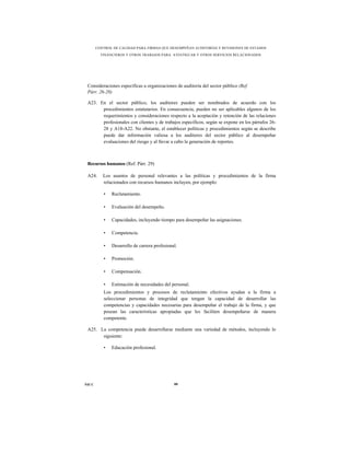 CONTROL DE CALIDAD PARA FIRMAS QUE DESEMPEÑAN AUDITORÍAS Y REVISIONES DE ESTADOS
         FINANCIEROS Y OTROS TRABAJOS PARA ATESTIGUAR Y OTROS SERVICIOS RELACIONADOS




 Consideraciones específicas a organizaciones de auditoría del sector público (Ref.
 Párr. 26-28)

 A23. En el sector público, los auditores pueden ser nombrados de acuerdo con los
       procedimientos estatutarios. En consecuencia, pueden no ser aplicables algunos de los
       requerimientos y consideraciones respecto a la aceptación y retención de las relaciones
       profesionales con clientes y de trabajos específicos, según se expone en los párrafos 26-
       28 y A18-A22. No obstante, el establecer políticas y procedimientos según se describe
       puede dar información valiosa a los auditores del sector público al desempeñar
       evaluaciones del riesgo y al llevar a cabo la generación de reportes.



 Recursos humanos (Ref. Párr. 29)

 A24.     Los asuntos de personal relevantes a las políticas y procedimientos de la firma
          relacionados con recursos humanos incluyen, por ejemplo:

          •   Reclutamiento.

          •   Evaluación del desempeño.

          •   Capacidades, incluyendo tiempo para desempeñar las asignaciones.

          •   Competencia.

          •   Desarrollo de carrera profesional.

          •   Promoción.

          •   Compensación.

          •   Estimación de necesidades del personal.
          Los procedimientos y procesos de reclutamiento efectivos ayudan a la firma a
          seleccionar personas de integridad que tengan la capacidad de desarrollar las
          competencias y capacidades necesarias para desempeñar el trabajo de la firma, y que
          posean las características apropiadas que les faciliten desempeñarse de manera
          competente.

 A25. La competencia puede desarrollarse mediante una variedad de métodos, incluyendo lo
       siguiente:

          •   Educación profesional.




NICC                                          80
 