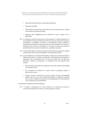 CONTROL DE CALIDAD PARA FIRMAS QUE DESEMPEÑAN AUDITORÍAS Y REVISIONES DE ESTADOS
         FINANCIEROS Y OTROS TRABAJOS PARA ATESTIGUAR Y OTROS SERVICIOS RELACIONADOS




         •   Desarrollo profesional continuo, incluyendo entrenamiento.

         •   Experiencia de trabajo.

         •   Entrenamiento de parte del personal profesional con más experiencia, por ejemplo,
             otros miembros del equipo del trabajo.

         •   Educación sobre independencia para el personal del cual se requiere sea in-
             dependiente.

  A26. La competencia continua del personal de la firma depende en un grado importante de un
       nivel apropiado de desarrollo profesional continuo de modo que el personal mantenga su
       conocimiento y capacidades. Las políticas y procedimientos efectivos enfatizan la
       necesidad del entrenamiento continuo para todos los niveles del personal de la firma, y
       proporcionan los recursos de entrenamiento y asistencia necesarios para permitir al
       personal desarrollar y mantener la competencia y capacidades requeridas.

  A27. La firma puede emplear a una persona externa con calificaciones adecuadas, por ejemplo,
        cuando no haya recursos técnicos disponibles y de entrenamiento internos.

  A28. Los procedimientos de evaluación del desempeño, compensación y promoción otorgan el
       debido reconocimiento y recompensa al desarrollo y mantenimiento de la competencia y
       compromiso hacia los principios éticos. Los pasos que puede tomar una firma para
       desarrollar y mantener la competencia y el compromiso hacia los principios éticos
       incluyen:

         •   Hacer consciente al personal de las expectativas de la firma respecto del desempeño
             y los principios éticos;

         •   Dar al personal la evaluación de y asesoría sobre el desempeño, progreso y
             desarrollo de carrera; y

         •   Ayudar al personal a entender que el avance a puestos de mayor responsabilidad
             depende, entre otras cosas, de la calidad del desempeño y la adhesión a principios
             éticos, y que no cumplir con las políticas y los procedimientos de la firma puede dar
             como resultado una acción disciplinaria.

Consideraciones específicas para firmas pequeñas

  A29.    El tamaño y circunstancias de la firma influirán en la estructura del proceso de
         evaluación del desempeño de la firma. Las firmas pequeñas, en particu




                                                 81                                        NICC
 