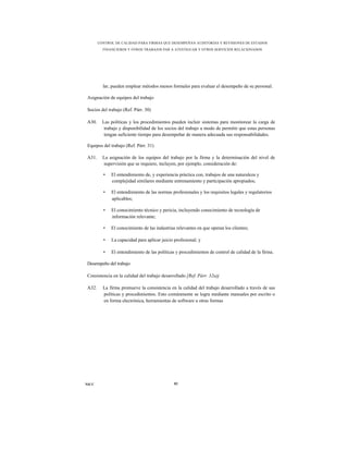 CONTROL DE CALIDAD PARA FIRMAS QUE DESEMPEÑAN AUDITORÍAS Y REVISIONES DE ESTADOS
         FINANCIEROS Y OTROS TRABAJOS PAR A ATESTIGUAR Y OTROS SERVICIOS RELACIONADOS




         lar, pueden emplear métodos menos formales para evaluar el desempeño de su personal.

Asignación de equipos del trabajo

Socios del trabajo (Ref. Párr. 30)

A30.     Las políticas y los procedimientos pueden incluir sistemas para monitorear la carga de
          trabajo y disponibilidad de los socios del trabajo a modo de permitir que estas personas
          tengan suficiente tiempo para desempeñar de manera adecuada sus responsabilidades.

Equipos del trabajo (Ref. Párr. 31)

A31.     La asignación de los equipos del trabajo por la firma y la determinación del nivel de
         supervisión que se requiere, incluyen, por ejemplo, consideración de:

         •   El entendimiento de, y experiencia práctica con, trabajos de una naturaleza y
             complejidad similares mediante entrenamiento y participación apropiados;

         •   El entendimiento de las normas profesionales y los requisitos legales y regulatorios
             aplicables;

         •   El conocimiento técnico y pericia, incluyendo conocimiento de tecnología de
             información relevante;

         •   El conocimiento de las industrias relevantes en que operan los clientes;

         •   La capacidad para aplicar juicio profesional; y

         •   El entendimiento de las políticas y procedimientos de control de calidad de la firma.

Desempeño del trabajo

Consistencia en la calidad del trabajo desarrollado [Ref. Párr. 32a)j

A32.     La firma promueve la consistencia en la calidad del trabajo desarrollado a través de sus
         políticas y procedimientos. Esto comúnmente se logra mediante manuales por escrito o
         en forma electrónica, herramientas de software u otras formas




NICC                                          82
 