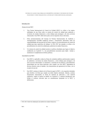CONTROL DE CALIDAD PARA FIRMAS QUE DESEMPEÑAN AUDITORÍAS Y REVISIONES DE ESTADOS
            FINANCIEROS Y OTROS TRABAJOS PAR A ATESTIGUAR Y OTROS SERVICIOS RELACIONADOS




  Introducción

  Alcance de esta NICC

     1.     Esta Norma Internacional de Control de Calidad (NICC) se refiere a las respon-
            sabilidades de una firma sobre su sistema de control de calidad para auditorías y
            revisiones de estados financieros y otros trabajos para atestiguar y de otros servicios
            relacionados. Esta NICC debe leerse junto con los requisitos éticos relevantes.

     2.     Otros pronunciamientos del Consejo de Normas Internacionales de Auditoría y
            Atestiguamiento (IAASB) establecen normas y lineamientos adicionales sobre las
            responsabilidades del personal de las firmas, respecto a los procedimientos de control de
            calidad para tipos específicos de trabajos. La NIA 220,1 por ejemplo, se refiere a los
            procedimientos de control de calidad para auditorías de estados financieros.

     3.     Un sistema de control de calidad consiste en políticas diseñadas para lograr el objetivo
            establecido en el párrafo 11 y los procedimientos necesarios para imple - mentar y
            monitorear el cumplimiento de dichas políticas.

  Autoridad de esta NICC

     4.     Esta NICC es aplicable a todas las firmas de contadores públicos profesionales respecto
            de auditorías y revisiones de estados financieros, y otros trabajos para atestiguar y de
            otros servicios relacionados. La naturaleza y extensión de las políticas y procedimientos
            desarrollados por una firma particular, para cumplir con esta NICC, dependerán de
            diversos factores como el tamaño y las características de operación de la firma, y de si
            es parte de una red.

     5.     Esta NICC contiene el objetivo de la firma de seguir la NICC, y los requisitos diseñados
            para facilitar a la firma que cumpla con dicho objetivo declarado. Además, contiene
            lineamientos relacionados en forma de material de aplicación y otro material
            explicativo, según se analiza en detalle en el párrafo 8, y material introductorio que
            brinda el contexto relevante para un entendimiento apropiado de la NICC, y
            definiciones.




1 NIA 220, Control de calidad para una auditoría de estados financieros.



 NICC                                               56
 