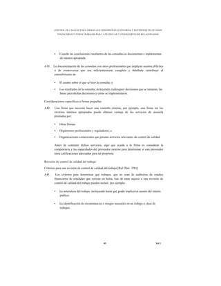 CONTROL DE CALIDAD PARA FIRMAS QUE DESEMPEÑAN AUDITORÍAS Y REVISIONES DE ESTADOS
            FINANCIEROS Y OTROS TRABAJOS PARA ATESTIGUAR Y OTROS SERVICIOS RELACIONADOS




        •    Cuando las conclusiones resultantes de las consultas se documentan e implementan
             de manera apropiada.

A39.   La documentación de las consultas con otros profesionales que implican asuntos difíciles
       o de controversia que sea suficientemente completa y detallada contribuye al
       entendimiento de:

        •    El asunto sobre el que se hizo la consulta; y

        •    Los resultados de la consulta, incluyendo cualesquier decisiones que se tomaran, las
             bases para dichas decisiones y cómo se implementaron.

Consideraciones específicas a firmas pequeñas

A40.    Una firma que necesita hacer una consulta externa, por ejemplo, una firma sin los
        recursos internos apropiados puede obtener ventaja de los servicios de asesoría
        prestados por:

        •    Otras firmas;

        •    Organismos profesionales y reguladores; u

        •    Organizaciones comerciales que prestan servicios relevantes de control de calidad.

        Antes de contratar dichos servicios, algo que ayuda a la firma es considerar la
        competencia y las capacidades del proveedor externo para determinar si este proveedor
        tiene calificaciones adecuadas para tal propósito.

Revisión de control de calidad del trabajo

Criterios para una revisión de control de calidad del trabajo [Ref. Párr. 35b)]

A41.     Los criterios para determinar qué trabajos, que no sean de auditorías de estados
        financieros de entidades que cotizan en bolsa, han de estar sujetos a una revisión de
        control de calidad del trabajo pueden incluir, por ejemplo:

        •    La naturaleza del trabajo, incluyendo hasta qué grado implica un asunto del interés
             público.

        •    La identificación de circunstancias o riesgos inusuales en un trabajo o clase de
             trabajos.




                                                  85                                            NICC
 
