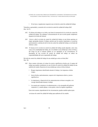 CONTROL DE CALIDAD PARA FIRMAS QUE DESEMPEÑAN AUDITORÍAS Y REVISIONES DE ESTADOS
             FINANCIEROS Y OTROS TRABAJOS PARA ATESTIGUAR Y OTROS SERVICIOS RELACIONADOS




         •    Si las leyes o regulaciones requieren una revisión de control de calidad del trabajo.

Naturaleza, oportunidad y extensión de la revisión de control de calidad del trabajo (Ref.
Párr. 36-37)

  A42. El informe del trabajo no se fecha, sino hasta la terminación de la revisión de control de
       calidad del trabajo. Sin embargo, la documentación de esta revisión puede completarse
       después de la fecha del informe.

  A43.    Llevar a cabo la revisión de control de calidad del trabajo en una forma oportuna en
         etapas apropiadas durante el trabajo, permite que los asuntos importantes se resuelvan
         oportunamente a satisfacción del revisor de control de calidad del trabajo, en la fecha del
         informe o antes.

  A44.    El alcance de la revisión de control de calidad del trabajo puede depender, entre otras
         cosas, de la complejidad del trabajo, de si la entidad es una entidad que cotiza en bolsa y
         del riesgo de que el informe pudiera no ser apropiado en las circunstancias. El
         desempeño de una revisión de control de calidad del trabajo no reduce las
         responsabilidades del socio responsable del trabajo.

Revisión de control de calidad del trabajo de una entidad que cotiza en bolsa (Ref.
Párr. 38)

  A45. Otros asuntos relevantes al evaluar los juicios significativos hechos por el equipo del
       trabajo que pueden considerarse en una revisión de control de calidad del trabajo de una
       auditoría de estados financieros de una entidad que cotiza en bolsa incluyen:

         •    Riesgos importantes identificados durante el trabajo y las respuestas a dichos
              riesgos.

         •    Juicios hechos, particularmente, respecto de la importancia relativa y juicios
              significativos.

         •    La importancia y disposición de las representaciones erróneas corregidas o sin
              corregir identificadas durante el trabajo.

         •    Los asuntos por comunicar a la administración y a los encargados del gobierno
              corporativo y, cuando aplique, a otras partes, como los órganos reguladores.

         Estos otros asuntos, dependiendo de las circunstancias, pueden también aplicar para

          revisiones de control de calidad del trabajo para auditorías de los estados




NICC                                           86
 