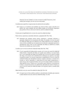 CONTROL DE CALIDAD PARA FIRMAS QUE DESEMPEÑAN AUDITORÍAS Y REVISIONES DE ESTADOS
          FINANCIEROS Y OTROS TRABAJOS PARA ATESTIGUAR Y OTROS SERVICIOS RELACIONADOS




         financieros de otras entidades, así como revisiones de estados financieros y otros
         trabajos para atestiguar y de otros servicios relacionados.

Consideraciones específicas a organizaciones de auditoría del sector público

  A46. Aunque no se consideran como entidades que cotizan en bolsa, según se describe en el
       párrafo Aló, ciertas entidades del sector público pueden ser de suficiente importancia
       para justificar el llevar a cabo una revisión de control de calidad del trabajo.

Criterios para la elegibilidad de los revisores de control de calidad del trabajo

Pericia técnica, experiencia y autoridad, suficientes y apropiadas [Ref. Párr. 39a)]

  A47. Determinar qué constituye pericia técnica, experiencia y autoridad, suficientes y
       apropiadas, depende de las circunstancias del trabajo. Por ejemplo, el revisor de control
       de calidad del trabajo para una auditoría de los estados financieros de una entidad que
       cotiza en bolsa es probable que sea una persona con suficiente y apropiada experiencia y
       autoridad para actuar como un socio responsable del trabajo en auditorías de estados
       financieros de entidades que coticen en bolsa.

Consultas con el revisor de control de calidad del trabajo [Ref. Párr. 39b)]

  A48. El socio responsable del trabajo puede consultar con el revisor de control de calidad del
       trabajo durante el desarrollo del trabajo, por ejemplo, para establecer si un juicio hecho
       por el socio responsable del trabajo será aceptable para el revisor del control de calidad
       del trabajo. Tal consulta evita la identificación de diferencias de opinión en una etapa
       avanzada del trabajo y no necesita comprometer la elegibilidad del revisor de control de
       calidad del trabajo para desempeñar la función. Cuando la naturaleza y extensión de la
       consulta se vuelven importantes, la objetividad del revisor puede comprometerse, a
       menos de que, tanto el equipo del trabajo como el revisor tengan cuidado de mantener la
       objetividad del revisor. Cuando esto no sea posible, puede nombrarse a otra persona de
       la firma o a una persona externa con calificaciones adecuadas para asumir la función, ya
       sea de revisor de control de calidad del trabajo o de la persona a quien se consulta sobre
       el trabajo.

Objetividad del revisor de control de calidad del trabajo (Ref. Párr. 40)

  A49. Se requiere que la firma establezca políticas y procedimientos diseñados para mantener
       la objetividad del revisor de control de calidad del trabajo. En conse




                                                   87                                         NICC
 