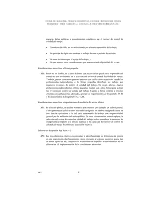 CONTROL DE CALIDAD PARA FIRMAS QUE DESEMPEÑAN AUDITORÍAS Y REVISIONES DE ESTADOS
             FINANCIEROS Y OTROS TRABAJOS PARA ATESTIGUAR Y OTROS SERVICIOS RELACIONADOS




         cuencia, dichas políticas y procedimientos establecen que el revisor de control de
         calidad del trabajo:

         •     Cuando sea factible, no sea seleccionado por el socio responsable del trabajo;

         •     No participe de algún otro modo en el trabajo durante el periodo de revisión;

         •     No tome decisiones por el equipo del trabajo; y
         •     No esté sujeto a otras consideraciones que amenazarían la objetividad del revisor.

Consideraciones específicas a firmas pequeñas

   A50. Puede no ser factible, en el caso de firmas con pocos socios, que el socio responsable del
        trabajo no esté involucrado en la selección del revisor de control de calidad del trabajo.
        También, pueden contratarse personas externas con calificaciones adecuadas cuando los
        profesionistas independientes o las firmas pequeñas identifican los trabajos que
        requieren revisiones de control de calidad del trabajo. De modo alterno, algunos
        profesionistas independientes o firmas pequeñas pueden usar a otras firmas para facilitar
        las revisiones de control de calidad del trabajo. Cuando la firma contrate a personas
        externas con calificaciones adecuadas, aplican los requerimientos de los párrafos 39-41
        y los lineamientos de los párrafos A47-A48.

Consideraciones específicas a organizaciones de auditoría del sector público

   A51. En el sector público, un auditor nombrado por estatutos (por ejemplo, un auditor general,
        u otra persona con calificaciones adecuadas designada en nombre éste) puede actuar en
        una función equivalente a la del socio responsable del trabajo con responsabilidad
        general por las auditorías del sector público. En estas circunstancias, cuando aplique, la
        selección del revisor de control de calidad del trabajo incluye considerar la necesidad de
        independencia respecto a la entidad auditada y la capacidad del revisor de control de
        calidad del trabajo de emitir una evaluación objetiva.

Diferencias de opinión (Ref. Párr. 43)

   A52. Los procedimientos efectivos recomiendan la identificación de las diferencias de opinión
        en una etapa inicial, dan lineamientos claros en cuanto a los pasos sucesivos que se han
        de tomar a partir de ahí, y requieren la documentación respecto a la determinación de las
        diferencias y la implementación de las conclusiones alcanzadas.




NICC                                           88
 