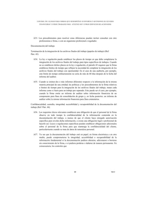 CONTROL DE CALIDAD PARA FIRMAS QUE DESEMPEÑAN AUDITORÍAS Y REVISIONES DE ESTADOS
          FINANCIEROS Y OTROS TRABAJOS PARA ATESTIGUAR Y OTROS SERVICIOS RELACIONADOS




   A53. Los procedimientos para resolver estas diferencias pueden incluir consultar con otro
        profesionista o firma, o con un organismo profesional o regulador.

Documentación del trabajo

Terminación de la integración de los archivos finales del trabajo (papeles de trabajo) (Ref.
Párr. 45)

   A54. La ley o regulación puede establecer los plazos de tiempo en que debe completarse la
        integración de los archivos finales del trabajo para tipos específicos de trabajos. Cuando
        no se establecen dichos plazos en la ley o regulación, el párrafo 45 requiere que la firma
        establezca límites de tiempo que reflejen la necesidad de completar la integración de los
        archivos finales del trabajo con oportunidad. En el caso de una auditoría, por ejemplo,
        este límite de tiempo ordinariamente no sería de más de 60 días después de la fecha del
        informe del auditor.

   A55. Cuando se emiten dos o más informes diferentes respecto a la información de la misma
        materia principal de una entidad, las políticas y los procedimientos de la firma relativos
        a límites de tiempo para la integración de los archivos finales del trabajo, tratan cada
        informe como si fuera para un trabajo por separado. Este puede ser el caso, por ejemplo,
        cuando la firma emite un informe de auditor sobre información financiera de un
        componente para fines de consolidación de grupo y, en fecha posterior, un informe de
        auditor sobre la misma información financiera para fines estatutarios.

Confidencialidad, custodia, integridad, accesibilidad y recuperabilidad de la documentación del
trabajo (Ref. Párr. 46)

   A56. Los requisitos éticos relevantes establecen una obligación de que el personal de la firma
        observe en todo tiempo la confidencialidad de la información contenida en la
        documentación del trabajo, a menos de que el cliente haya otorgado autorización
        específica para revelar dicha información, o exista una obligación legal o profesional de
        hacerlo así. Leyes o regulaciones específicas pueden establecer obligaciones adicionales
        sobre el personal de la firma para que mantenga la confidencialidad del cliente,
        particularmente cuando se trata de datos de naturaleza personal.

   A57. Ya sea que la documentación del trabajo esté en papel, en forma electrónica o en otro
        medio, puede comprometerse la integridad, accesibilidad o recuperabilidad de la
        información fundamental si la documentación pudiera alterarse, adicionarse o borrarse
        sin conocimiento de la firma, o si pudiera perderse o dañarse de manera permanente. En
        consecuencia, los controles que




                                                   89                                          NICC
 