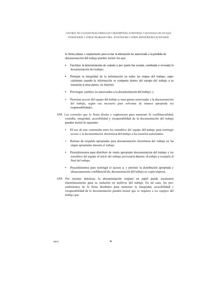 CONTROL DE CALIDAD PARA FIRMAS QUE DESEMPEÑAN AUDITORÍAS Y REVISIONES DE ESTADOS
            FINANCIEROS Y OTROS TRABAJOS PARA ATESTIGUAR Y OTROS SERVICIOS RELACIONADOS




        la firma planee e implemente para evitar la alteración no autorizada o la pérdida de
        documentación del trabajo pueden incluir los que:

        •    Faciliten la determinación de cuándo y por quién fue creada, cambiada o revisada la
             documentación del trabajo;

        •    Protejan la integridad de la información en todas las etapas del trabajo, espe-
             cialmente cuando la información se comparte dentro del equipo del trabajo o se
             transmite a otras partes vía Internet;

        •    Prevengan cambios no autorizados a la documentación del trabajo; y

        •    Permitan acceso del equipo del trabajo y otras partes autorizadas a la documentación
             del trabajo, según sea necesario para solventar de manera apropiada sus
             responsabilidades.

  A58. Los controles que la firma diseña e implementa para mantener la confidencialidad,
       custodia, integridad, accesibilidad y recuperabilidad de la documentación del trabajo
       pueden incluir lo siguiente:

        •    El uso de una contraseña entre los miembros del equipo del trabajo para restringir
             acceso a la documentación electrónica del trabajo a los usuarios autorizados.

        •    Rutinas de respaldo apropiadas para documentación electrónica del trabajo en las
             etapas apropiadas durante el trabajo.

        •    Procedimientos para distribuir de modo apropiado documentación del trabajo a los
             miembros del equipo al inicio del trabajo, procesarla durante el trabajo y cotejarla al
             final del trabajo.

        •    Procedimientos para restringir el acceso a, y permitir la distribución apropiada y
             almacenamiento confidencial de, documentación del trabajo en copia impresa.

  A59. Por razones prácticas, la documentación original en papel puede escanearse
       electrónicamente para su inclusión en archivos del trabajo. En tal caso, los pro-
       cedimientos de la firma diseñados para mantener la integridad, accesibilidad y
       recuperabilidad de la documentación pueden incluir que se requiera a los equipos del
       trabajo que:




NICC                                          90
 