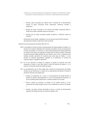 CONTROL DE CALIDAD PARA FIRMAS QUE DESEMPEÑAN AUDITORÍAS Y REVISIONES DE ESTADOS
             FINANCIEROS Y OTROS TRABAJOS PARA ATESTIGUAR Y OTROS SERVICIOS RELACIONADOS




         •    Generen copias escaneadas que reflejen todo el contenido de la documentación
              original en papel, incluyendo firmas manuscritas, referencias cruzadas y
              anotaciones;

         •    Integren las copias escaneadas en los archivos del trabajo, incluyendo índices y
              firmas de las copias escaneadas según sea necesario, y

         •    Faciliten que las copias escaneadas puedan recuperarse e imprimirse según sea
              necesario.

         Puede haber razones legales, reguladoras o de otro tipo para que una firma retenga la
         documentación original en papel que ha sido escaneada.

Retención de la documentación del trabajo (Ref. Párr. 47)

   A60. La necesidad de la firma de retener la documentación del trabajo (papeles de trabajo), y el
         periodo de tal retención, dependerá de la naturaleza del trabajo y de las circunstancias de
         la firma, por ejemplo, si se necesita o no que la documentación del trabajo proporcione
         un registro de los asuntos de importancia continua para los futuros trabajos. El periodo
         de retención puede también depender de otros factores, como si la ley o regulación local
         establece periodos específicos de retención para ciertos tipos de trabajo, o si hay
         periodos de retención generalmente aceptados en la jurisdicción, en ausencia de
         requisitos legales o reguladores específicos.

   A61. En el caso específico de trabajos de auditoría, el periodo de retención sería ordi-
        nariamente no menor a cinco años desde la fecha del informe del auditor, o, si es
        posterior, la fecha del informe del auditor del grupo.

   A62. Los procedimientos que la firma adopta para retención de documentación del trabajo
        incluyen los que facilitan que se cumpla con los requerimientos del párrafo 47 durante el
        periodo de retención, por ejemplo para:

         •    Facilitar la recuperación de, y acceso a, la documentación del trabajo durante el
              periodo de retención, particularmente en el caso de documentación electrónica, ya
              que la tecnología puede modernizarse o cambiarse después de un tiempo;

         •    Proveer, cuando sea necesario, un registro de los cambios hechos a la do-
              cumentación del trabajo después de que se han completado los archivos del trabajo;
              y

         •    Facilitar a las partes externas autorizadas el acceso y revisión de documentación
              específica del trabajo para fines de control de calidad u otros.




                                                  91                                         NICC
 