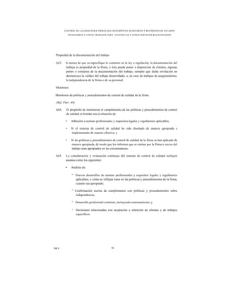 CONTROL DE CALIDAD PARA FIRMAS QUE DESEMPEÑAN AUDITORÍAS Y REVISIONES DE ESTADOS
             FINANCIEROS Y OTROS TRABAJOS PARA ATESTIGUAR Y OTROS SERVICIOS RELACIONADOS




 Propiedad de la documentación del trabajo

 A63.   A menos de que se especifique lo contrario en la ley o regulación, la documentación del
        trabajo es propiedad de la firma, y ésta puede poner a disposición de clientes, algunas
        partes o extractos de la documentación del trabajo, siempre que dicha revelación no
        desmerezca la validez del trabajo desarrollado, o, en caso de trabajos de aseguramiento,
        la independencia de la firma o de su personal.

 Monitoreo

 Monitoreo de políticas y procedimientos de control de calidad de la firma

 (Ref. Párr. 48)

 A64.    El propósito de monitorear el cumplimiento de las políticas y procedimientos de control
         de calidad es brindar una evaluación de:

         •     Adhesión a normas profesionales y requisitos legales y regulatorios aplicables;

         •     Si el sistema de control de calidad ha sido diseñado de manera apropiada e
               implementado de manera efectiva; y

         •     Si las políticas y procedimientos de control de calidad de la firma se han aplicado de
               manera apropiada, de modo que los informes que se emitan por la firma o socios del
               trabajo sean apropiados en las circunstancias.

 A65.    La consideración y evaluación continuas del sistema de control de calidad incluyen
         asuntos como los siguientes:

         •     Análisis de:

               ° Nuevos desarrollos de normas profesionales y requisitos legales y regulatorios
                 aplicables, y cómo se reflejan éstos en las políticas y procedimientos de la firma,
                 cuando sea apropiado;

               ° Confirmación escrita de cumplimiento con políticas y procedimientos sobre
                  independencia;

               ° Desarrollo profesional continuo, incluyendo entrenamiento; y

               ° Decisiones relacionadas con aceptación y retención de clientes y de trabajos
                 específicos.




NICC                                           92
 