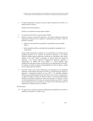 CONTROL DE CALIDAD PARA FIRMAS QUE DESEMPEÑAN AUDITORÍAS Y REVISIONES DE ESTADOS
               FINANCIEROS Y OTROS TRABAJOS PAR A ATESTIGUAR Y OTROS SERVICIOS RELACIONADOS




  6.     El objetivo proporciona el contexto en el que se fijan los requisitos de esta NICC, y se
         propone ayudar a la firma a:

         Entender lo que necesita lograrse; y

         Decidir si se necesita hacer más para lograr el objetivo.

  7.     Los requisitos de esta NICC se expresan usando "deberá".
  8.     Donde es necesario, el material de aplicación y otro material explicativo proporciona
         explicaciones adicionales de los requisitos y lineamientos para llevarlos a cabo. En
         particular, este puede:

         •   Explicar con más precisión lo que significa un requerimiento o qué se pretende
             cubrir; e

         •   Incluir ejemplos de políticas y procedimientos que puedan ser apropiados en las
             circunstancias.

         Aunque dichos lineamientos no imponen en sí un requerimiento, son relevantes para la
         apropiada aplicación de los requisitos. El material de aplicación y otro material
         explicativo pueden también proporcionar información de antecedentes sobre asuntos
         tratados en esta NICC. Donde es apropiado, se incluyen dentro del material de
         aplicación y otro material explicativo consideraciones adicionales específicas a
         organizaciones de auditoría del sector público o a firmas pequeñas. Estas
         consideraciones adicionales ayudan en la aplicación de los requerimientos de esta NICC.
         Sin embargo, no limitan ni reducen la responsabilidad de la firma de aplicar y cumplir
         con los requerimientos de esta NICC.

  9.     Esta NICC incluye, bajo el título "Definiciones," una descripción de los significados
         atribuidos a ciertos términos para fines de esta NICC. Se proporcionan para ayudar a la
         aplicación e interpretación uniformes de esta NICC, y no pretenden sobrepasar
         definiciones que puedan establecerse para otros fines, ya sea en la ley, en regulaciones o
         en algún otro medio. El Glosario de Términos relativo a las Normas Internacionales,
         emitido por el IAASB en el Manual de Normas Internacionales de Auditoría y Control
         de Calidad publicado por IFAC incluye los términos definidos en esta NICC. También
         incluye descripciones de otros términos que se incluyen en esta NICC para ayudar a la
         interpretación y traducción común y consistente.

Fecha de vigencia

  10.    Se requiere que los sistemas de control de calidad para dar cumplimiento a esta NICC se
         establezcan en diciembre 15 de 2009 o antes ,




                                                  57                                        NICC
 