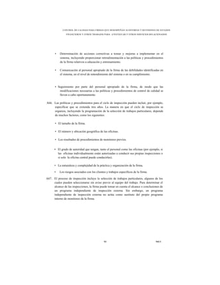 CONTROL DE CALIDAD PARA FIRMAS QUE DESEMPEÑAN AUDITORÍAS Y REVISIONES DE ESTADOS
                FINANCIEROS Y OTROS TRABAJOS PARA ATESTIGUAR Y OTROS SERVICIOS RELACIONADOS




       •   Determinación de acciones correctivas a tomar y mejoras a implementar en el
           sistema, incluyendo proporcionar retroalimentación a las políticas y procedimientos
           de la firma relativos a educación y entrenamiento.

       •   Comunicación al personal apropiado de la firma de las debilidades identificadas en
           el sistema, en el nivel de entendimiento del sistema o en su cumplimiento.



       • Seguimiento por parte del personal apropiado de la firma, de modo que las
          modificaciones necesarias a las políticas y procedimientos de control de calidad se
          lleven a cabo oportunamente.

A66. Las políticas y procedimientos para el ciclo de inspección pueden incluir, por ejemplo,
     especificar que se extienda tres años. La manera en que el ciclo de inspección se
     organiza, incluyendo la programación de la selección de trabajos particulares, depende
     de muchos factores, como los siguientes:

       • El tamaño de la firma.

       • El número y ubicación geográfica de las oficinas.

       • Los resultados de procedimientos de monitoreo previos.


      ▪ El grado de autoridad que tengan, tanto el personal como las oficinas (por ejemplo, si
        las oficinas individualmente están autorizadas a conducir sus propias inspecciones o
        si solo la oficina central puede conducirlas).

      • La naturaleza y complejidad de la práctica y organización de la firma.

      •    Los riesgos asociados con los clientes y trabajos específicos de la firma.

A67. El proceso de inspección incluye la selección de trabajos particulares, algunos de los
     cuales pueden seleccionarse sin aviso previo al equipo del trabajo. Para determinar el
     alcance de las inspecciones, la firma puede tomar en cuenta el alcance o conclusiones de
     un programa independiente de inspección externa. Sin embargo, un programa
     independiente de inspección externa no actúa como sustituto del propio programa
     interno de monitoreo de la firma.




                                                93                                      NICC
 