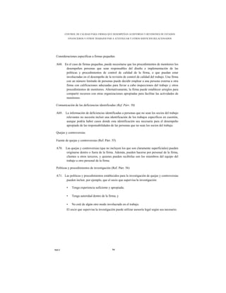 CONTROL DE CALIDAD PARA FIRMAS QUE DESEMPEÑAN AUDITORÍAS Y REVISIONES DE ESTADOS
             FINANCIEROS Y OTROS TRABAJOS PAR A ATESTIGUAR Y OTROS SERVICIOS RELACIONADOS




 Consideraciones específicas a firmas pequeñas

 A68. En el caso de firmas pequeñas, puede necesitarse que los procedimientos de monitoreo los
       desempeñen personas que sean responsables del diseño e implementación de las
       políticas y procedimientos de control de calidad de la firma, o que puedan estar
       involucradas en el desempeño de la revisión de control de calidad del trabajo. Una firma
       con un número limitado de personas puede decidir emplear a una persona externa u otra
       firma con calificaciones adecuadas para llevar a cabo inspecciones del trabajo y otros
       procedimientos de monitoreo. Alternativamente, la firma puede establecer arreglos para
       compartir recursos con otras organizaciones apropiadas para facilitar las actividades de
       monitoreo.

 Comunicación de las deficiencias identificadas (Ref. Párr. 50)

 A69.   La información de deficiencias identificadas a personas que no sean los socios del trabajo
         relevantes no necesita incluir una identificación de los trabajos específicos en cuestión,
         aunque podría haber casos donde esta identificación sea necesaria para el desempeño
         apropiado de las responsabilidades de las personas que no sean los socios del trabajo.

 Quejas y controversias

 Fuente de quejas y controversias (Ref. Párr. 55)

 A70.   Las quejas y controversias (que no incluyen los que son claramente superficiales) pueden
        originarse dentro o fuera de la firma. Además, pueden hacerse por personal de la firma,
        clientes u otros terceros, y quienes pueden recibirlas son los miembros del equipo del
        trabajo u otro personal de la firma.

 Políticas y procedimientos de investigación (Ref. Párr. 56)

 A71. Las políticas y procedimientos establecidos para la investigación de quejas y controversias
       pueden incluir, por ejemplo, que el socio que supervisa la investigación:

         •     Tenga experiencia suficiente y apropiada;

         •     Tenga autoridad dentro de la firma; y

         •     No esté de algún otro modo involucrado en el trabajo.
         El socio que supervisa la investigación puede utilizar asesoría legal según sea necesario.




NICC                                           94
 