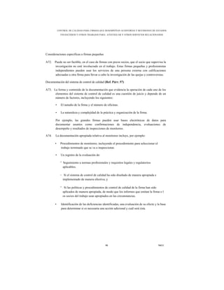 CONTROL DE CALIDAD PARA FIRMAS QUE DESEMPEÑAN AUDITORÍAS Y REVISIONES DE ESTADOS
              FINANCIEROS Y OTROS TRABAJOS PARA ATESTIGUAR Y OTROS SERVICIOS RELACIONADOS




Consideraciones específicas a firmas pequeñas

A72.   Puede no ser factible, en el caso de firmas con pocos socios, que el socio que supervisa la
       investigación no esté involucrado en el trabajo. Estas firmas pequeñas y profesionistas
       independientes pueden usar los servicios de una persona externa con calificaciones
       adecuadas u otra firma para llevar a cabo la investigación de las quejas y controversias.

Documentación del sistema de control de calidad (Ref. Párr. 57)

A73. La forma y contenido de la documentación que evidencia la operación de cada uno de los
      elementos del sistema de control de calidad es una cuestión de juicio y depende de un
      número de factores, incluyendo los siguientes:

        •     El tamaño de la firma y el número de oficinas.

        •     La naturaleza y complejidad de la práctica y organización de la firma.

        Por ejemplo, las grandes firmas pueden usar bases electrónicas de datos para
        documentar asuntos como confirmaciones de independencia, evaluaciones de
        desempeño y resultados de inspecciones de monitoreo.

A74.    La documentación apropiada relativa al monitoreo incluye, por ejemplo:

       •      Procedimientos de monitoreo, incluyendo el procedimiento para seleccionar el
              trabajo terminado que se va a inspeccionar.

        •     Un registro de la evaluación de:

              ° Seguimiento a normas profesionales y requisitos legales y regulatorios
                aplicables;

              ◦ Si el sistema de control de calidad ha sido diseñado de manera apropiada e
                implementado de manera efectiva; y

              ° Si las políticas y procedimientos de control de calidad de la firma han sido
                aplicados de manera apropiada, de modo que los informes que emitan la firma o l
                os socios del trabajo sean apropiados en las circunstancias.

       •      Identificación de las deficiencias identificadas, una evaluación de su efecto y la base
              para determinar si es necesaria una acción adicional y cuál será ésta.




                                                  95                                          NICC
 