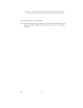 CONTROL DE CALIDAD PARA FIRMAS QUE DESEMPEÑAN AUDITORÍAS Y REVISIONES DE ESTADOS
          FINANCIEROS Y OTROS TRABAJOS PAR A ATESTIGUAR Y OTROS SERVICIOS RELACIONADOS




Consideraciones específicas a firmas pequeñas

Al5. Las firmas pequeñas pueden usar métodos más informales en la documentación de sus
       sistemas de control de calidad, tales como: notas a mano, listas de verificación y
       formularios.




NICC                                       96
 