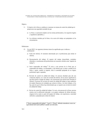 CONTROL DE CALIDAD PARA FIRMAS QUE DESEMPEÑAN AUDITORÍAS Y REVISIONES DE ESTADOS
           FINANCIEROS Y OTROS TRABAJOS PAR A ATESTIGUAR Y OTROS SERVICIOS RELACIONADOS




Objetivo

   11.     El objetivo de la firma es establecer y mantener un sistema de control de calidad que le
           proporcione una seguridad razonable de que:

           a) La firma y su personal cumplen con las normas profesionales y los requisitos legales
              y regulatorios aplicables; y

           b) Los informes emitidos por la firma o los socios del trabajo son apropiados en las
              circunstancias.



Definiciones

   12.     En esta NICC, los siguientes términos tienen los significados que se indican a
           continuación:

           a) Fecha del informe. El momento determinado por el profesionista para fechar el
              informe.

           b) Documentación del trabajo. El registro del trabajo desarrollado, resultados
              obtenidos, y conclusiones del profesionista (en ocasiones referido como "papeles de
              trabajo").

           c) Socio responsable del trabajo.2 El socio u otra persona de la firma que es
              responsable del trabajo y su desempeño, y del informe que se emite a nombre de la
              firma, y quien, cuando se requiera, tiene la autoridad apropiada de un órgano
              profesional, legal o regulador.

           d) Revisión de control de calidad del trabajo. Un proceso diseñado para dar una
              evaluación objetiva, en o antes de la fecha del informe, de los juicios significativos
              que haya hecho el equipo de trabajo y las conclusiones que alcanzó para formular el
              informe. El proceso de revisión de control de calidad del trabajo es para auditorías
              de estados financieros de entidades que cotizan en bolsa, y los otros trabajos, si los
              hay, para los que la firma haya determinado que se requiere una revisión de control
              de calidad del trabajo.

           e) Revisor de control de calidad del trabajo. Un socio, otra persona de la firma, persona
              externa con la calificación adecuada, o un equipo compuesto de dichas personas,
              ninguna de las cuales es parte del equipo del trabajo, con experiencia y autoridad
              suficiente y apropiada para evaluar de manera




          2 "Socio responsable del trabajo", "socio" y "firma", deberán entenderse como sus
          equivalentes del sector público cuando sea relevante.

NICC                                           58
 