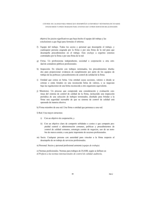 CONTROL DE CALIDAD PARA FIRMAS QUE DESEMPEÑAN AUDITORÍAS Y REVISIONES DE ESTADOS
            FINANCIEROS Y OTROS TRABAJOS PARA ATESTIGUAR Y OTROS SERVICIOS RELACIONADOS




     objetiva los juicios significativos que haya hecho el equipo del trabajo y las
     conclusiones a que llegó para formular el informe.

f)   Equipo del trabajo. Todos los socios y personal que desempeñe el trabajo, y
     cualesquier persona asignada por la firma o por una firma de la red para que
     desempeñe procedimientos en el trabajo. Esto excluye a expertos externos
     contratados por la firma o por una firma de la red.

g) Firma. Un profesionista independiente, sociedad o corporación u otra enti-
   dad de contadores públicos profesionales.

h) Inspección. En relación con trabajos terminados, los procedimientos diseña-
   dos para proporcionar evidencia de cumplimiento por parte de los equipos de
   trabajo de las políticas y procedimientos de control de calidad de la firma.

i)   Entidad que cotiza en bolsa. Una entidad cuyas acciones, valores o deuda se
     cotizan o están listados en una reconocida bolsa de valores, o se negocian
     bajo las regulaciones de una bolsa reconocida u otro organismo equivalente.

j) Monitoreo. Un proceso que comprende una consideración y evaluación con-
   tinua del sistema de control de calidad de la firma, incluyendo una inspección
   periódica de una selección de trabajos terminados, diseñado para brindar a la
   firma una seguridad razonable de que su sistema de control de calidad está
   operando de manera efectiva.

k) Firma miembro de una red. Una firma o entidad que pertenece a una red.

l) Red. Una mayor estructura:

     i)    Con un objetivo de cooperación, y

     ii) Con un objetivo claro de compartir utilidades o costos o que comparte pro-
         piedad control o administración comunes, políticas y procedimientos de
         control de calidad comunes, estrategia común de negocios, uso de un nom-
         bre de marca común, o una parte importante de recursos profesionales.

m) Socio. Cualquier persona con autoridad para vincular a la firma respecto al
   desempeño de un trabajo de servicios profesionales.

n) Personal. Socios y personal profesional asistente (equipo de trabajo).

o) Normas profesionales. Normas para trabajos de IAASB, según se definen en
el Prefacio a las normas internacionales de control de calidad, auditoría,




                                          59                                          NICC
 