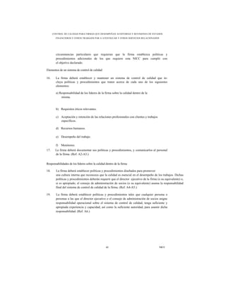 CONTROL DE CALIDAD PARA FIRMAS QUE DESEMPEÑAN AUDITORÍAS Y REVISIONES DE ESTADOS
        FINANCIEROS Y OTROS TRABAJOS PAR A ATESTIGUAR Y OTROS SERVICIOS RELACIONADOS




        circunstancias particulares que requieran que la firma establezca políticas y
        procedimientos adicionales de los que requiere esta NICC para cumplir con
        el objetivo declarado.

Elementos de un sistema de control de calidad

16.     La firma deberá establecer y mantener un sistema de control de calidad que in-
        cluya políticas y procedimientos que traten acerca de cada uno de los siguientes
        elementos:

        a) Responsabilidad de los líderes de la firma sobre la calidad dentro de la
            misma.


        b) Requisitos éticos relevantes.

        c) Aceptación y retención de las relaciones profesionales con clientes y trabajos
           específicos.

        d) Recursos humanos.

        e) Desempeño del trabajo.

        f) Monitoreo.
17.     La firma deberá documentar sus políticas y procedimientos, y comunicarlos al personal
        de la firma. (Ref. A2-A3.)


Responsabilidades de los líderes sobre la calidad dentro de la firma

18.     La firma deberá establecer políticas y procedimientos diseñados para promover
        una cultura interna que reconozca que la calidad es esencial en el desempeño de los trabajos. Dichas
        políticas y procedimientos deberán requerir que el director ejecutivo de la firma (o su equivalente) o,
        si es apropiado, el consejo de administración de socios (o su equivalente) asuma la responsabilidad
        final del sistema de control de calidad de la firma. (Ref. A4-A5.)

19.     La firma deberá establecer políticas y procedimientos tales que cualquier persona o
        personas a las que el director ejecutivo o el consejo de administración de socios asigne
        responsabilidad operacional sobre el sistema de control de calidad, tenga suficiente y
        apropiada experiencia y capacidad, así como la suficiente autoridad, para asumir dicha
        responsabilidad. (Ref. A6.)




                                                  61                                        NICC
 