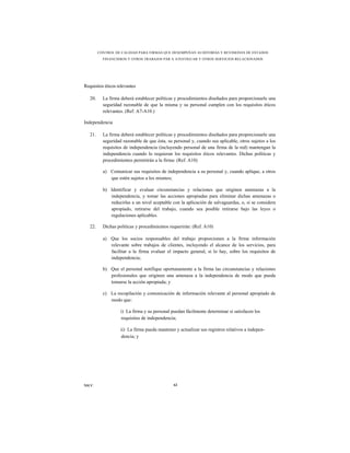 CONTROL DE CALIDAD PARA FIRMAS QUE DESEMPEÑAN AUDITORÍAS Y REVISIONES DE ESTADOS
           FINANCIEROS Y OTROS TRABAJOS PAR A ATESTIGUAR Y OTROS SERVICIOS RELACIONADOS




Requisitos éticos relevantes

   20.     La firma deberá establecer políticas y procedimientos diseñados para proporcionarle una
           seguridad razonable de que la misma y su personal cumplen con los requisitos éticos
           relevantes. (Ref. A7-A10.)

Independencia

   21.     La firma deberá establecer políticas y procedimientos diseñados para proporcionarle una
           seguridad razonable de que ésta, su personal y, cuando sea aplicable, otros sujetos a los
           requisitos de independencia (incluyendo personal de una firma de la red) mantengan la
           independencia cuando lo requieran los requisitos éticos relevantes. Dichas políticas y
           procedimientos permitirán a la firma: (Ref. A10)

           a) Comunicar sus requisitos de independencia a su personal y, cuando aplique, a otros
              que estén sujetos a los mismos;

           b) Identificar y evaluar circunstancias y relaciones que originen amenazas a la
              independencia, y tomar las acciones apropiadas para eliminar dichas amenazas o
              reducirlas a un nivel aceptable con la aplicación de salvaguardas, o, si se considera
              apropiado, retirarse del trabajo, cuando sea posible retirarse bajo las leyes o
              regulaciones aplicables.

   22.     Dichas políticas y procedimientos requerirán: (Ref. A10)

           a) Que los socios responsables del trabajo proporcionen a la firma información
              relevante sobre trabajos de clientes, incluyendo el alcance de los servicios, para
              facilitar a la firma evaluar el impacto general, si lo hay, sobre los requisitos de
              independencia;

           b) Que el personal notifique oportunamente a la firma las circunstancias y relaciones
              profesionales que originen una amenaza a la independencia de modo que pueda
              tomarse la acción apropiada; y

           c) La recopilación y comunicación de información relevante al personal apropiado de
              modo que:

                    i) La firma y su personal puedan fácilmente determinar si satisfacen los
                    requisitos de independencia;

                    ii) La firma pueda mantener y actualizar sus registros relativos a indepen-
                    dencia; y




NICC                                           62
 