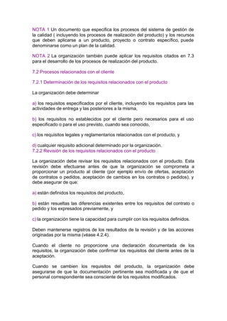 NOTA 1 Un documento que especifica los procesos del sistema de gestión de
la calidad ( incluyendo los procesos de realización del producto) y los recursos
que deben aplicarse a un producto, proyecto o contrato específico, puede
denominarse como un plan de la calidad.

NOTA 2 La organización también puede aplicar los requisitos citados en 7.3
para el desarrollo de los procesos de realización del producto.

7.2 Procesos relacionados con el cliente

7.2.1 Determinación de los requisitos relacionados con el producto

La organización debe determinar

a) los requisitos especificados por el cliente, incluyendo los requisitos para las
actividades de entrega y las posteriores a la misma,

b) los requisitos no establecidos por el cliente pero necesarios para el uso
especificado o para el uso previsto, cuando sea conocido,

c) los requisitos legales y reglamentarios relacionados con el producto, y

d) cualquier requisito adicional determinado por la organización.
7.2.2 Revisión de los requisitos relacionados con el producto

La organización debe revisar los requisitos relacionados con el producto. Esta
revisión debe efectuarse antes de que la organización se comprometa a
proporcionar un producto al cliente (por ejemplo envío de ofertas, aceptación
de contratos o pedidos, aceptación de cambios en los contratos o pedidos), y
debe asegurar de que:

a) están definidos los requisitos del producto,

b) están resueltas las diferencias existentes entre los requisitos del contrato o
pedido y los expresados previamente, y

c) la organización tiene la capacidad para cumplir con los requisitos definidos.

Deben mantenerse registros de los resultados de la revisión y de las acciones
originadas por la misma (véase 4.2.4).

Cuando el cliente no proporcione una declaración documentada de los
requisitos, la organización debe confirmar los requisitos del cliente antes de la
aceptación.

Cuando se cambien los requisitos del producto, la organización debe
asegurarse de que la documentación pertinente sea modificada y de que el
personal correspondiente sea consciente de los requisitos modificados.
 