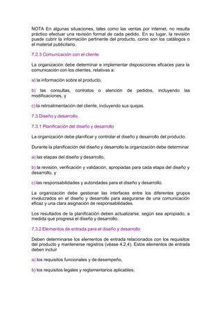 NOTA En algunas situaciones, tales como las ventas por internet, no resulta
práctico efectuar una revisión formal de cada pedido. En su lugar, la revisión
puede cubrir la información pertinente del producto, como son los catálogos o
el material publicitario.

7.2.3 Comunicación con el cliente

La organización debe determinar e implementar disposiciones eficaces para la
comunicación con los clientes, relativas a:

a) la información sobre el producto,

b) las consultas,     contratos   o      atención   de   pedidos,   incluyendo   las
modificaciones, y

c) la retroalimentación del cliente, incluyendo sus quejas.

7.3 Diseño y desarrollo.

7.3.1 Planificación del diseño y desarrollo

La organización debe planificar y controlar el diseño y desarrollo del producto.

Durante la planificación del diseño y desarrollo la organización debe determinar

a) las etapas del diseño y desarrollo,

b) la revisión, verificación y validación, apropiadas para cada etapa del diseño y
desarrollo, y

c) las responsabilidades y autoridades para el diseño y desarrollo.

La organización debe gestionar las interfaces entre los diferentes grupos
involucrados en el diseño y desarrollo para asegurarse de una comunicación
eficaz y una clara asignación de responsabilidades.

Los resultados de la planificación deben actualizarse, según sea apropiado, a
medida que progresa el diseño y desarrollo.

7.3.2 Ele mentos de entrada para el diseño y desarrollo

Deben determinarse los elementos de entrada relacionados con los requisitos
del producto y mantenerse registros (véase 4.2.4). Estos elementos de entrada
deben incluir

a) los requisitos funcionales y de desempeño,

b) los requisitos legales y reglamentarios aplicables;
 