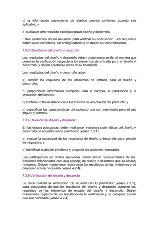c) la información proveniente de diseños previos similares, cuando sea
aplicable, y

d) cualquier otro requisito esencial para el diseño y desarrollo.

Estos elementos deben revisarse para verificar su adecuación. Los requisitos
deben estar completos, sin ambigüedades y no deben ser contradictorios.

7.3.3 Resultados del diseño y desarrollo

Los resultados del diseño y desarrollo deben proporcionarse de tal manera que
permitan la verificación respecto a los elementos de entrada para el diseño y
desarrollo, y deben aprobarse antes de su liberación.

Los resultados del diseño y desarrollo deben

a) cumplir los requisitos de los elementos de entrada para el diseño y
desarrollo,

b) proporcionar información apropiada para la compra, la producción y la
prestación del servicio,

c) contener o hacer referencia a los criterios de aceptación del producto, y

d) especificar las características del producto que son esenciales para el uso
seguro y correcto.

7.3.4 Revisión del diseño y desarrollo

En las etapas adecuadas, deben realizarse revisiones sistemáticas del diseño y
desarrollo de acuerdo con lo planificado (véase 7.3.1)

a) evaluar la capacidad de los resultados de diseño y desarrollo para cumplir
los requisitos, e

b) identificar cualquier problema y proponer las acciones necesarias.

Los participantes en dichas revisiones deben incluir representantes de las
funciones relacionadas con la(s) etapa(s) de diseño y desarrollo que se está(n)
revisando. Deben mantenerse registros de los resultados de las revisiones y de
cualquier acción necesaria (véase 4.2.4).

7.3.5 Verificación del diseño y desarrollo

Se debe realizar la verificación, de acuerdo con lo planificado (véase 7.3.1),
para asegurarse de que los resultados del diseño y desarrollo cumplen los
requisitos de los elementos de entrada del diseño y desarrollo. Deben
mantenerse registros de los resultados de la verificación y de cualquier acción
que sea necesaria (véase 4.2.4).
 