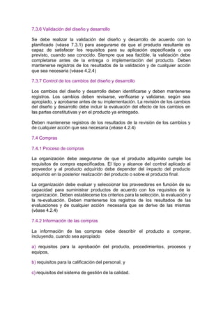 7.3.6 Validación del diseño y desarrollo

Se debe realizar la validación del diseño y desarrollo de acuerdo con lo
planificado (véase 7.3.1) para asegurarse de que el producto resultante es
capaz de satisfacer los requisitos para su aplicación especificada o uso
previsto, cuando sea conocido. Siempre que sea factible, la validación debe
completarse antes de la entrega o implementación del producto. Deben
mantenerse registros de los resultados de la validación y de cualquier acción
que sea necesaria (véase 4.2.4)

7.3.7 Control de los cambios del diseño y desarrollo

Los cambios del diseño y desarrollo deben identificarse y deben mantenerse
registros. Los cambios deben revisarse, verificarse y validarse, según sea
apropiado, y aprobarse antes de su implementación. La revisión de los cambios
del diseño y desarrollo debe incluir la evaluación del efecto de los cambios en
las partes constitutivas y en el producto ya entregado.

Deben mantenerse registros de los resultados de la revisión de los cambios y
de cualquier acción que sea necesaria (véase 4.2.4)

7.4 Compras

7.4.1 Proceso de compras

La organización debe asegurarse de que el producto adquirido cumple los
requisitos de compra especificados. El tipo y alcance del control aplicado al
proveedor y al producto adquirido debe depender del impacto del producto
adquirido en la posterior realización del producto o sobre el producto final.

La organización debe evaluar y seleccionar los proveedores en función de su
capacidad para suministrar productos de acuerdo con los requisitos de la
organización. Deben establecerse los criterios para la selección, la evaluación y
la re-evaluación. Deben mantenerse los registros de los resultados de las
evaluaciones y de cualquier acción necesaria que se derive de las mismas
(véase 4.2.4)

7.4.2 Información de las compras

La información de las compras debe describir el producto a comprar,
incluyendo, cuando sea apropiado

a) requisitos para la aprobación del producto, procedimientos, procesos y
equipos,

b) requisitos para la calificación del personal, y

c) requisitos del sistema de gestión de la calidad.
 