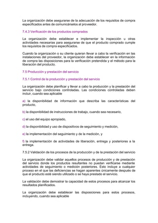 La organización debe asegurarse de la adecuación de los requisitos de compra
especificados antes de comunicárselos al proveedor.

7.4.3 Verificación de los productos comprados

La organización debe establecer e implementar la inspección u otras
actividades necesarias para asegurarse de que el producto comprado cumple
los requisitos de compra especificados.

Cuando la organización o su cliente quieran llevar a cabo la verificación en las
instalaciones del proveedor, la organización debe establecer en la información
de compra las disposiciones para la verificación pretendida y el método para la
liberación del producto.

7.5 Producción y prestación del servicio

7.5.1 Control de la producción y prestación del servicio

La organización debe planificar y llevar a cabo la producción y la prestación del
servicio bajo condiciones controladas. Las condiciones controladas deben
incluir, cuando sea aplicable

a) la disponibilidad de información que describa las características del
producto,

b) la disponibilidad de instrucciones de trabajo, cuando sea necesario,

c) el uso del equipo apropiado,

d) la disponibilidad y uso de dispositivos de seguimiento y medición,

e) la implementación del seguimiento y de la medición, y

f) la implementación de actividades de liberación, entrega y posteriores a la
entrega.

7.5.2 Validación de los procesos de la producción y de la prestación del servicio

La organización debe validar aquellos procesos de producción y de prestación
del servicio donde los productos resultantes no puedan verificarse mediante
actividades de seguimiento o medición posteriores. Esto incluye a cualquier
proceso en el que las deficiencias se hagan aparentes únicamente después de
que el producto esté siendo utilizado o se haya prestado el servicio.

La validación debe demostrar la capacidad de estos procesos para alcanzar los
resultados planificados.

La organización debe establecer las disposiciones para estos procesos,
incluyendo, cuando sea aplicable
 