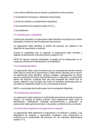 a) los criterios definidos para la revisión y aprobación de los procesos,

b) la aprobación de equipos y calificación del personal,

c) el uso de métodos y procedimientos específicos,

d) los requisitos de los registros (véase 4.2.4), y

e) la revalidación.

7.5.3 Identificación y trazabilidad

Cuando sea apropiado, la organización debe identificar el producto por medios
apropiados a través de toda la realización del producto.

La organización debe identificar el estado del producto con respecto a los
requisitos de seguimiento y medición.

Cuando la trazabilidad sea un requisito, la organización debe controlar y
registrar la identificación única del producto (véase 4.2.4).

NOTA En algunos sectores industriales, la gestión de la configuración es un
medio para mantener la identificación y la trazabilidad.

7.5.4 Propiedad del cliente

La organización debe cuidar los bienes que son propiedad del cliente mientras
estén bajo el control de la organización o estén siendo utilizados por la misma.
La organización debe identificar, verificar, proteger y salvaguardar los bienes
que son propiedad del cliente suministrados para su utilización o incorporación
dentro del producto. Cualquier bien que sea propiedad del cliente que se
pierda, deteriore o que de algún otro modo se considere inadecuado para su
uso debe ser registrado (véase 4.2.4) y comunicado al cliente.

NOTA: La propiedad del cliente puede incluir la propiedad intelectual.

7.5.5 Preservación del producto

La organización debe preservar la conformidad del producto durante el proceso
interno y la entrega al destino previsto. Esta preservación debe incluir la
identificación, manipulación, embalaje, almacenamiento y protección. La
preservación debe aplicarse también, a las partes constitutivas de un producto.

7.6 Control de los dispositivos de seguimiento y medición

La organización debe determinar el seguimiento y la medición a realizar, y los
dispositivos de medición y seguimiento necesarios para proporcionar la
evidencia de la conformidad del producto con los requisitos determinados
(véase 7.2.1).
 