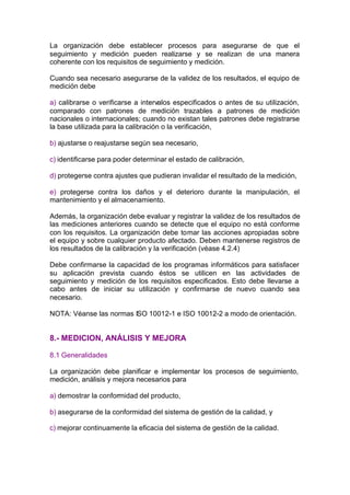 La organización debe establecer procesos para asegurarse de que el
seguimiento y medición pueden realizarse y se realizan de una manera
coherente con los requisitos de seguimiento y medición.

Cuando sea necesario asegurarse de la validez de los resultados, el equipo de
medición debe

a) calibrarse o verificarse a intervalos especificados o antes de su utilización,
comparado con patrones de medición trazables a patrones de medición
nacionales o internacionales; cuando no existan tales patrones debe registrarse
la base utilizada para la calibración o la verificación,

b) ajustarse o reajustarse según sea necesario,

c) identificarse para poder determinar el estado de calibración,

d) protegerse contra ajustes que pudieran invalidar el resultado de la medición,

e) protegerse contra los daños y el deterioro durante la manipulación, el
mantenimiento y el almacenamiento.

Además, la organización debe evaluar y registrar la validez de los resultados de
las mediciones anteriores cuando se detecte que el equipo no está conforme
con los requisitos. La organización debe tomar las acciones apropiadas sobre
el equipo y sobre cualquier producto afectado. Deben mantenerse registros de
los resultados de la calibración y la verificación (véase 4.2.4)

Debe confirmarse la capacidad de los programas informáticos para satisfacer
su aplicación prevista cuando éstos se utilicen en las actividades de
seguimiento y medición de los requisitos especificados. Esto debe llevarse a
cabo antes de iniciar su utilización y confirmarse de nuevo cuando sea
necesario.

NOTA: Véanse las normas ISO 10012-1 e ISO 10012-2 a modo de orientación.


8.- MEDICION, ANÁLISIS Y MEJORA

8.1 Generalidades

La organización debe planificar e implementar los procesos de seguimiento,
medición, análisis y mejora necesarios para

a) demostrar la conformidad del producto,

b) asegurarse de la conformidad del sistema de gestión de la calidad, y

c) mejorar continuamente la eficacia del sistema de gestión de la calidad.
 