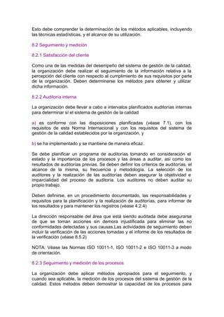 Esto debe comprender la determinación de los métodos aplicables, incluyendo
las técnicas estadísticas, y el alcance de su utilización.

8.2 Seguimiento y medición

8.2.1 Satisfacción del cliente

Como una de las medidas del desempeño del sistema de gestión de la calidad,
la organización debe realizar el seguimiento de la información relativa a la
percepción del cliente con respecto al cumplimiento de sus requisitos por parte
de la organización. Deben determinarse los métodos para obtener y utilizar
dicha información.

8.2.2 Auditoría interna

La organización debe llevar a cabo a intervalos planificados auditorías internas
para determinar sí el sistema de gestión de la calidad

a) es conforme con las disposiciones planificadas (véase 7.1), con los
requisitos de esta Norma Internacional y con los requisitos del sistema de
gestión de la calidad establecidos por la organización, y

b) se ha implementado y se mantiene de manera eficaz.

Se debe planificar un programa de auditorías tomando en consideración el
estado y la importancia de los procesos y las áreas a auditar, así como los
resultados de auditorías previas. Se deben definir los criterios de auditorías, el
alcance de la misma, su frecuencia y metodología. La selección de los
auditores y la realización de las auditorías deben asegurar la objetividad e
imparcialidad del proceso de auditoría. Los auditores no deben auditar su
propio trabajo.

Deben definirse, en un procedimiento documentado, las responsabilidades y
requisitos para la planificación y la realización de auditorías, para informar de
los resultados y para mantener los registros (véase 4.2.4)

La dirección responsable del área que está siendo auditada debe asegurarse
de que se toman acciones sin demora injustificada para eliminar las no
conformidades detectadas y sus causas.Las actividades de seguimiento deben
incluir la verificación de las acciones tomadas y el informe de los resultados de
la verificación (véase 8.5.2)

NOTA: Véase las Normas ISO 10011-1, ISO 10011-2 e ISO 10011-3 a modo
de orientación.

8.2.3 Seguimiento y medición de los procesos

La organización debe aplicar métodos apropiados para el seguimiento, y
cuando sea aplicable, la medición de los procesos del sistema de gestión de la
calidad. Estos métodos deben demostrar la capacidad de los procesos para
 