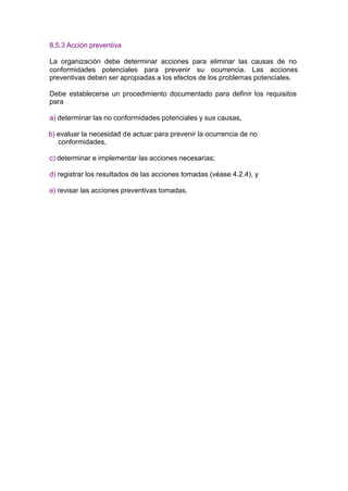8.5.3 Acción preventiva

La organización debe determinar acciones para eliminar las causas de no
conformidades potenciales para prevenir su ocurrencia. Las acciones
preventivas deben ser apropiadas a los efectos de los problemas potenciales.

Debe establecerse un procedimiento documentado para definir los requisitos
para

a) determinar las no conformidades potenciales y sus causas,

b) evaluar la necesidad de actuar para prevenir la ocurrencia de no
   conformidades,

c) determinar e implementar las acciones necesarias;

d) registrar los resultados de las acciones tomadas (véase 4.2.4), y

e) revisar las acciones preventivas tomadas.
 