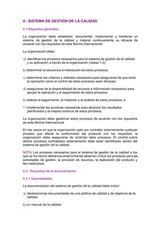 4.- SISTEMA DE GESTIÓN DE LA CALIDAD

4.1 Requisitos generales

La organización debe establecer, documentar, implementar y mantener un
sistema de gestión de la calidad y mejorar continuamente su eficacia de
acuerdo con los requisitos de esta Norma Internacional.

La organización debe:

a) identificar los procesos necesarios para el sistema de gestión de la calidad
   y su aplicación a través de la organización (véase 1.2),

b) determinar la secuencia e interacción de estos procesos,

c) determinar los criterios y métodos necesarios para asegurarse de que tanto
   la operación como el control de estos procesos sean eficaces,

d) asegurarse de la disponibilidad de recursos e información necesarios para
   apoyar la operación y el seguimiento de estos procesos,

e) realizar el seguimiento, la medición y el análisis de estos procesos, e

f ) implementar las acciones necesarias para alcanzar los resultados
    planificados y la mejora continua de estos procesos.

La organización debe gestionar estos procesos de acuerdo con los requisitos
de esta Norma Internacional.

En los casos en que la organización opte por contratar externamente cualquier
proceso que afecte la conformidad del producto con los requisitos, la
organización debe asegurarse de controlar tales procesos. El control sobre
dichos procesos contratados externamente debe estar identificado dentro del
sistema de gestión de la calidad.

NOTA Los procesos necesarios para el sistema de gestión de la calidad a los
que se ha hecho referencia anteriormente deberían incluir los procesos para las
actividades de gestión, la provisión de recursos, la realización del producto y
las mediciones.

4.2.- Requisitos de la documentación

4.2.1 Generalidades

La documentación del sistema de gestión de la calidad debe incluir:

a) declaraciones documentadas de una política de calidad y de objetivos de la
   calidad,

b) un manual de la calidad,
 