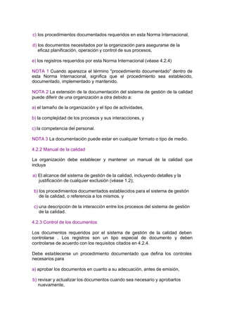 c) los procedimientos documentados requeridos en esta Norma Internacional,

d) los documentos necesitados por la organización para asegurarse de la
   eficaz planificación, operación y control de sus procesos,

e) los registros requeridos por esta Norma Internacional (véase 4.2.4)

NOTA 1 Cuando aparezca el término "procedimiento documentado" dentro de
esta Norma Internacional, significa que el procedimiento sea establecido,
documentado, implementado y mantenido.

NOTA 2 La extensión de la documentación del sistema de gestión de la calidad
puede diferir de una organización a otra debido a:

a) el tamaño de la organización y el tipo de actividades,

b) la complejidad de los procesos y sus interacciones, y

c) la competencia del personal.

NOTA 3 La documentación puede estar en cualquier formato o tipo de medio.

4.2.2 Manual de la calidad

La organización debe establecer y mantener un manual de la calidad que
incluya

a) El alcance del sistema de gestión de la calidad, incluyendo detalles y la
   justificación de cualquier exclusión (véase 1.2);

 b) los procedimientos documentados establecidos para el sistema de gestión
    de la calidad, o referencia a los mismos. y

 c) una descripción de la interacción entre los procesos del sistema de gestión
    de la calidad.

4.2.3 Control de los documentos

Los documentos requeridos por el sistema de gestión de la calidad deben
controlarse . Los registros son un tipo especial de documento y deben
controlarse de acuerdo con los requisitos citados en 4.2.4.

Debe establecerse un procedimiento documentado que defina los controles
necesarios para

a) aprobar los documentos en cuanto a su adecuación, antes de emisión,

b) revisar y actualizar los documentos cuando sea necesario y aprobarlos
   nuevamente,
 