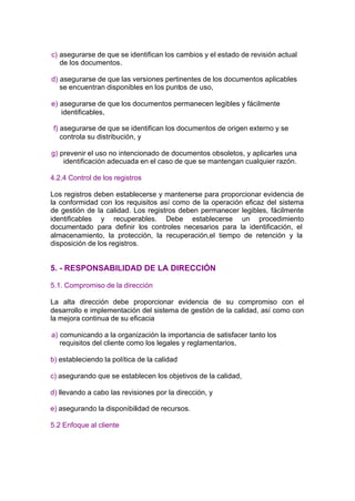 c) asegurarse de que se identifican los cambios y el estado de revisión actual
   de los documentos.

d) asegurarse de que las versiones pertinentes de los documentos aplicables
   se encuentran disponibles en los puntos de uso,

e) asegurarse de que los documentos permanecen legibles y fácilmente
   identificables,

 f) asegurarse de que se identifican los documentos de origen externo y se
    controla su distribución, y

g) prevenir el uso no intencionado de documentos obsoletos, y aplicarles una
    identificación adecuada en el caso de que se mantengan cualquier razón.

4.2.4 Control de los registros

Los registros deben establecerse y mantenerse para proporcionar evidencia de
la conformidad con los requisitos así como de la operación eficaz del sistema
de gestión de la calidad. Los registros deben permanecer legibles, fácilmente
identificables y recuperables. Debe establecerse un procedimiento
documentado para definir los controles necesarios para la identificación, el
almacenamiento, la protección, la recuperación,el tiempo de retención y la
disposición de los registros.


5. - RESPONSABILIDAD DE LA DIRECCIÓN

5.1. Compromiso de la dirección

La alta dirección debe proporcionar evidencia de su compromiso con el
desarrollo e implementación del sistema de gestión de la calidad, así como con
la mejora continua de su eficacia

a) comunicando a la organización la importancia de satisfacer tanto los
   requisitos del cliente como los legales y reglamentarios,

b) estableciendo la política de la calidad

c) asegurando que se establecen los objetivos de la calidad,

d) llevando a cabo las revisiones por la dirección, y

e) asegurando la disponibilidad de recursos.

5.2 Enfoque al cliente
 
