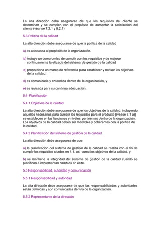 La alta dirección debe asegurarse de que los requisitos del cliente se
determinan y se cumplen con el propósito de aumentar la satisfacción del
cliente (véanse 7.2.1 y 8.2.1)

5.3 Política de la calidad

La alta dirección debe asegurarse de que la política de la calidad

a) es adecuada al propósito de la organización,

b) incluye un compromiso de cumplir con los requisitos y de mejorar
   continuamente la eficacia del sistema de gestión de la calidad

c) proporciona un marco de referencia para establecer y revisar los objetivos
   de la calidad,

d) es comunicada y entendida dentro de la organización, y

e) es revisada para su continua adecuación.

5.4- Planificación

5.4.1 Objetivos de la calidad

La alta dirección debe asegurarse de que los objetivos de la calidad, incluyendo
aquellos necesarios para cumplir los requisitos para el producto [(véase 7.1 a)]
se establecen en las funciones y niveles pertinentes dentro de la organización.
Los objetivos de la calidad deben ser medibles y coherentes con la política de
la calidad.

5.4.2 Planificación del sistema de gestión de la calidad

La alta dirección debe asegurarse de que

a) la planificación del sistema de gestión de la calidad se realiza con el fin de
cumplir los requisitos citados en 4.1, así como los objetivos de la calidad, y

b) se mantiene la integridad del sistema de gestión de la calidad cuando se
planifican e implementan cambios en éste.

5.5 Responsabilidad, autoridad y comunicación

5.5.1 Responsabilidad y autoridad

La alta dirección debe asegurarse de que las responsabilidades y autoridades
están definidas y son comunicadas dentro de la organización.

5.5.2 Representante de la dirección
 