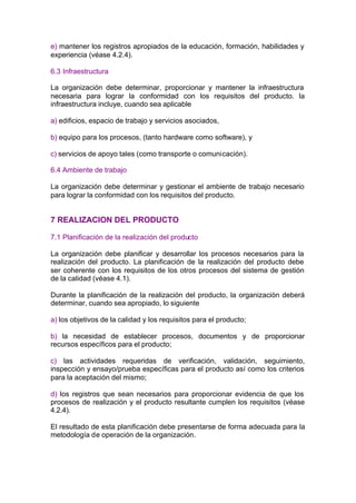 e) mantener los registros apropiados de la educación, formación, habilidades y
experiencia (véase 4.2.4).

6.3 Infraestructura

La organización debe determinar, proporcionar y mantener la infraestructura
necesaria para lograr la conformidad con los requisitos del producto. la
infraestructura incluye, cuando sea aplicable

a) edificios, espacio de trabajo y servicios asociados,

b) equipo para los procesos, (tanto hardware como software), y

c) servicios de apoyo tales (como transporte o comunicación).

6.4 Ambiente de trabajo

La organización debe determinar y gestionar el ambiente de trabajo necesario
para lograr la conformidad con los requisitos del producto.


7 REALIZACION DEL PRODUCTO

7.1 Planificación de la realización del producto

La organización debe planificar y desarrollar los procesos necesarios para la
realización del producto. La planificación de la realización del producto debe
ser coherente con los requisitos de los otros procesos del sistema de gestión
de la calidad (véase 4.1).

Durante la planificación de la realización del producto, la organización deberá
determinar, cuando sea apropiado, lo siguiente

a) los objetivos de la calidad y los requisitos para el producto;

b) la necesidad de establecer procesos, documentos y de proporcionar
recursos específicos para el producto;

c) las actividades requeridas de verificación, validación, seguimiento,
inspección y ensayo/prueba específicas para el producto así como los criterios
para la aceptación del mismo;

d) los registros que sean necesarios para proporcionar evidencia de que los
procesos de realización y el producto resultante cumplen los requisitos (véase
4.2.4).

El resultado de esta planificación debe presentarse de forma adecuada para la
metodología de operación de la organización.
 