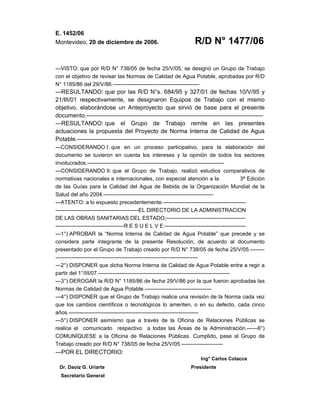E. 1452/06
Montevideo, 20 de diciembre de 2006. R/D N° 1477/06
---VISTO: que por R/D N° 738/05 de fecha 25/V/05, se designó un Grupo de Trabajo
con el objetivo de revisar las Normas de Calidad de Agua Potable, aprobadas por R/D
N° 1185/86 del 29/V/86.------------------------------------------------
---RESULTANDO: que por las R/D N°s. 684/95 y 327/01 de fechas 10/V/95 y
21/III/01 respectivamente, se designaron Equipos de Trabajo con el mismo
objetivo, elaborándose un Anteproyecto que sirvió de base para el presente
documento.------------------------------------------------------------------------------------------
---RESULTANDO: que el Grupo de Trabajo remite en las presentes
actuaciones la propuesta del Proyecto de Norma Interna de Calidad de Agua
Potable.-----------------------------------------------------------------------------------------------
---CONSIDERANDO I: que en un proceso participativo, para la elaboración del
documento se tuvieron en cuenta los intereses y la opinión de todos los sectores
involucrados.----------------------------------------------------------------------------
---CONSIDERANDO II: que el Grupo de Trabajo, realizó estudios comparativos de
normativas nacionales e internacionales, con especial atención a la 3ª Edición
de las Guías para la Calidad del Agua de Bebida de la Organización Mundial de la
Salud del año 2004.-------------------------------------------------------------
---ATENTO: a lo expuesto precedentemente.----------------------------------------------
----------------------------------------------EL DIRECTORIO DE LA ADMINISTRACION
DE LAS OBRAS SANITARIAS DEL ESTADO;--------------------------------------------
--------------------------------------R E S U E L V E:---------------------------------------------
---1°) APROBAR la “Norma Interna de Calidad de Agua Potable” que precede y se
considera parte integrante de la presente Resolución, de acuerdo al documento
presentado por el Grupo de Trabajo creado por R/D N° 738/05 de fecha 25/V/05.--------
-------------------------------------------------------------------------------
---2°) DISPONER que dicha Norma Interna de Calidad de Agua Potable entre a regir a
partir del 1°/III/07.-------------------------------------------------------------------------
---3°) DEROGAR la R/D N° 1185/86 de fecha 29/V/86 por la que fueron aprobadas las
Normas de Calidad de Agua Potable.-------------------------------------
---4°) DISPONER que el Grupo de Trabajo realice una revisión de la Norma cada vez
que los cambios científicos o tecnológicos lo ameriten, o en su defecto, cada cinco
años.------------------------------------------------------------------------
---5°) DISPONER asimismo que a través de la Oficina de Relaciones Públicas se
realice el comunicado respectivo a todas las Áreas de la Administración.------6°)
COMUNÍQUESE a la Oficina de Relaciones Públicas. Cumplido, pase al Grupo de
Trabajo creado por R/D N° 738/05 de fecha 25/V/05.-----------------------
---POR EL DIRECTORIO:
Ing° Carlos Colacce
Dr. Daoiz G. Uriarte Presidente
Secretario General
 