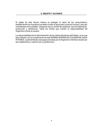 4
2. OBJETO Y ALCANCE
El objeto de esta Norma Interna es proteger la salud de los consumidores,
estableciendo los requisitos que debe cumplir el agua para consumo humano, para ser
considerada como potable, cualquiera sea su fuente de captación, tipo de tratamiento,
producción y distribución, hasta los límites que marcan la responsabilidad del
Organismo frente al usuario.
La responsabilidad de la Administración de las Obras Sanitarias del Estado, en lo que
tiene relación con el cumplimiento de esta NORMA INTERNA DE CALIDAD DE AGUA
POTABLE, queda limitada a las aguas provistas por el Organismo mientras circulen por
las instalaciones y tuberías de su pertenencia.
 
