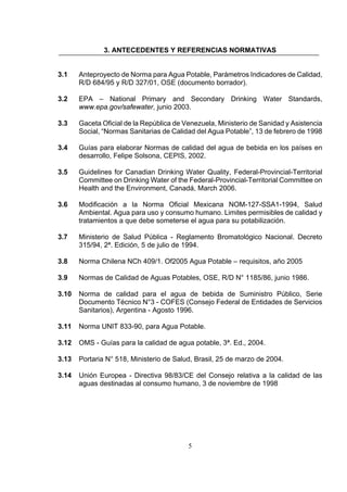 5
3. ANTECEDENTES Y REFERENCIAS NORMATIVAS
3.1 Anteproyecto de Norma para Agua Potable, Parámetros Indicadores de Calidad,
R/D 684/95 y R/D 327/01, OSE (documento borrador).
3.2 EPA – National Primary and Secondary Drinking Water Standards,
www.epa.gov/safewater, junio 2003.
3.3 Gaceta Oficial de la República de Venezuela, Ministerio de Sanidad y Asistencia
Social, “Normas Sanitarias de Calidad del Agua Potable”, 13 de febrero de 1998
3.4 Guías para elaborar Normas de calidad del agua de bebida en los países en
desarrollo, Felipe Solsona, CEPIS, 2002.
3.5 Guidelines for Canadian Drinking Water Quality, Federal-Provincial-Territorial
Committee on Drinking Water of the Federal-Provincial-Territorial Committee on
Health and the Environment, Canadá, March 2006.
3.6 Modificación a la Norma Oficial Mexicana NOM-127-SSA1-1994, Salud
Ambiental. Agua para uso y consumo humano. Limites permisibles de calidad y
tratamientos a que debe someterse el agua para su potabilización.
3.7 Ministerio de Salud Pública - Reglamento Bromatológico Nacional. Decreto
315/94, 2ª. Edición, 5 de julio de 1994.
3.8 Norma Chilena NCh 409/1. Of2005 Agua Potable – requisitos, año 2005
3.9 Normas de Calidad de Aguas Potables, OSE, R/D N° 1185/86, junio 1986.
3.10 Norma de calidad para el agua de bebida de Suministro Público, Serie
Documento Técnico N°3 - COFES (Consejo Federal de Entidades de Servicios
Sanitarios), Argentina - Agosto 1996.
3.11 Norma UNIT 833-90, para Agua Potable.
3.12 OMS - Guías para la calidad de agua potable, 3ª. Ed., 2004.
3.13 Portaria N° 518, Ministerio de Salud, Brasil, 25 de marzo de 2004.
3.14 Unión Europea - Directiva 98/83/CE del Consejo relativa a la calidad de las
aguas destinadas al consumo humano, 3 de noviembre de 1998
 