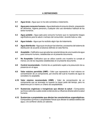6
4. DEFINICIONES
4.1 Agua bruta - Agua que no ha sido sometida a tratamiento.
4.2 Agua para consumo humano - Agua destinada al consumo directo, preparación
de alimentos, higiene personal y cualquier otro uso doméstico habitual de los
seres humanos.
4.3 Agua potable - Agua apta para consumo humano que no representa riesgos
significativos para la salud o rechazo del consumidor, durante toda su vida.
4.4 Agua tratada - Agua que ha recibido algún tipo de tratamiento.
4.5 Agua distribuida - Agua que circula por las tuberías y accesorios del sistema de
distribución de acuerdo al alcance definido en esta Norma.
4.6 Aceptable - Calificativo que aprueba las características de una muestra de agua
para consumo humano, establecidas en el presente documento.
4.7 No Aceptable- Calificativo que se utiliza cuando una muestra no cumple al
menos uno de los requisitos establecidas en el presente documento.
4.8 Control recomendado - Control de un parámetro sujeto a la presunción de su
presencia en el agua.
4.9 Valor máximo permitido (VMP) - Valor que representa el nivel máximo en
concentración de un componente, por encima del cual la muestra de agua se
considera no aceptable.
4.10 Valor máximo recomendado (VMR) - Valor de concentración de un
componente que se aconseja no superar la mayor parte del tiempo, pero no
determina por sí mismo un criterio de aceptabilidad.
4.11 Sustancias orgánicas e inorgánicas que afectan la salud - Compuestos
químicos sobre los cuales existe evidencia de su influencia directa sobre la salud
humana.
4.12 Sustancias o propiedades que afectan las características organolépticas-
Compuestos químicos o propiedades físicas que afectan la calidad estética del
agua, o le confieren olores y/o sabores.
 