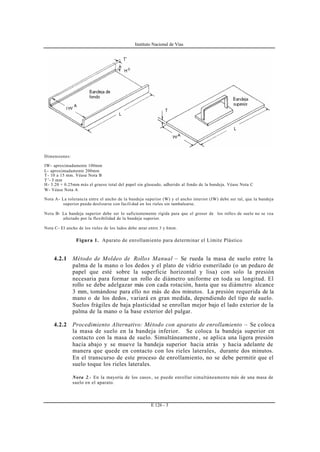 Instituto Nacional de Vías
E 126 - 3
Dimensiones:
IW- aproximadamente 100mm
L- aproximadamente 200mm
T- 10 a 15 mm. Véase Nota B
T’- 5 mm
H- 3.20 + 0.25mm más el grueso total del papel sin glaseado, adherido al fondo de la bandeja. Véase Nota C
W- Véase Nota A
Nota A- La tolerancia entre el ancho de la bandeja superior (W) y el ancho interior (IW) debe ser tal, que la bandeja
superior pueda deslizarse con facilidad en los rieles sin tambalearse.
Nota B- La bandeja superior debe ser lo suficientemente rígida para que el grosor de los rollos de suelo no se vea
afectado por la flexibilidad de la bandeja superior.
Nota C- El ancho de los rieles de los lados debe estar entre 3 y 6mm.
Figura 1. Aparato de enrollamiento para determinar el Límite Plástico
4.2.1 Método de Moldeo de Rollos Manual – Se rueda la masa de suelo entre la
palma de la mano o los dedos y el plato de vidrio esmerilado (o un pedazo de
papel que esté sobre la superficie horizontal y lisa) con solo la presión
necesaria para formar un rollo de diámetro uniforme en toda su longitud. El
rollo se debe adelgazar más con cada rotación, hasta que su diámetro alcance
3 mm, tomándose para ello no más de dos minutos. La presión requerida de la
mano o de los dedos , variará en gran medida, dependiendo del tipo de suelo.
Suelos frágiles de baja plasticidad se enrollan mejor bajo el lado exterior de la
palma de la mano o la base exterior del pulgar.
4.2.2 Procedimiento Alternativo: Método con aparato de enrollamiento – Se coloca
la masa de suelo en la bandeja inferior. Se coloca la bandeja superior en
contacto con la masa de suelo. Simultáneamente , se aplica una ligera presión
hacia abajo y se mueve la bandeja superior hacia atrás y hacia adelante de
manera que quede en contacto con los rieles laterales, durante dos minutos.
En el transcurso de este proceso de enrollamiento, no se debe permitir que el
suelo toque los rieles laterales.
Nota 2.- En la mayoría de los casos, se puede enrollar simultáneamente más de una masa de
suelo en el aparato.
 