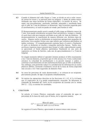 Instituto Nacional de Vías
E 126 - 4
4.3 Cuando el diámetro del rollo llegue a 3 mm, se divide en seis u ocho trozos .
Se juntan los trozos y se aprietan entre los pulgares y dedos de ambas manos
formando una masa uniforme de forma elipsoidal y se enrolla de nuevo. Se
repite este procedimiento, partiendo, juntando, amasando y enrollando hasta
que el rollo de 3 mm de diámetro se desmorone bajo la presión requerida para
el enrollamiento y el suelo no pueda ser rotado para formar el rollo.
El desmoronamiento puede ocurrir cuando el rollo tenga un diámetro mayor de
3 mm. Esto puede considerarse un punto final satisfactorio, siempre y cuando
el suelo haya sido previamente enrollado en un rollo de 3mm de diámetro. El
desmoronamiento se manifestará de manera diferente con distintos tipos de
suelos. Algunos suelos se desbaratan en numerosas agregaciones pequeñas de
partículas; otros pueden formar una capa tubular que comienza partiéndose en
ambos extremos. El resquebrajamiento continúa hacia el centro y finalmente
el suelo se desbarata en muchas y pequeñas partículas lajosas. Suelos muy
arcillosos requieren mayor presión para formar el rollo, especialmente cuando
se aproximan al límite plástico, partiéndose finalmente en una serie de
segmentos en forma de barriles, cada uno de aproximadamente 6 a 9 mm de
longitud.
En ningún momento deberá el operador intentar producir el fallo exactamente
a los 3 mm de diámetro, al permitir que el rollo alcance los 3 mm y reduciendo
entonces la velocidad de enrollamiento o la presión manual, o ambos, y
continuar el enrollamiento sin má s deformación hasta que el rollo se desbarate.
Sin embargo, está permitido reducir la cantidad total de deformación en suelos
plásticos débiles, formando el diámetro inicial de la masa de forma elipsoidal
más cercano a los 3 mm requeridos de diámetro final.
4.4 Se unen las porciones de suelo desmoronado y se colocan en un recipiente
previamente pesado. Se tapa el recipiente inmediatamente.
4.5 Se repiten las operaciones descritas en las Secciones 4.1, 4.2, 4.3 y 4.4 hasta
que el espécimen de 8 g quede completamente ensayado. Se determina el
contenido de humedad de l suelo en los recipientes de acuerdo con la norma
INV E – 122 y se anotan los resultados.
5. CÁLCULOS
Se calcula el Límite Plástico, expresado como el contenido de agua en
porcentaje de la masa de suelo seca al horno, de la siguiente manera:
100. ×=
hornoalcosesuelodeMasa
aguadeMasa
PL
Se registra el Limite Plástico, aproximado al número entero más cercano.
 