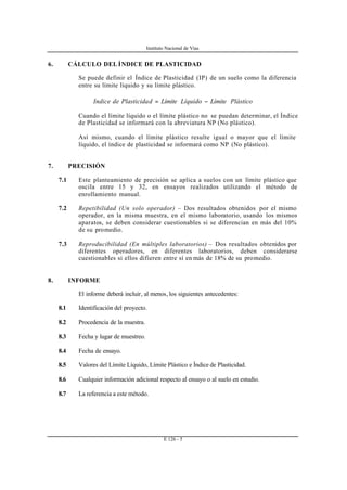 Instituto Nacional de Vías
E 126 - 5
6. CÁLCULO DEL ÍNDICE DE PLASTICIDAD
Se puede definir el Índice de Plasticidad (IP) de un suelo como la diferencia
entre su límite líquido y su límite plástico.
PlásticoLímiteLíquidoLímitedPlasticidadeIndice −=
Cuando el límite líquido o el límite plástico no se puedan determinar, el Índice
de Plasticidad se informará con la abreviatura NP (No plástico).
Así mismo, cuando el límite plástico resulte igual o mayor que el límite
líquido, el índice de plasticidad se informará como NP (No plástico).
7. PRECISIÓN
7.1 Este planteamiento de precisión se aplica a suelos con un límite plástico que
oscila entre 15 y 32, en ensayos realizados utilizando el método de
enrollamiento manual.
7.2 Repetibilidad (Un solo operador) – Dos resultados obtenidos por el mismo
operador, en la misma muestra, en el mismo laboratorio, usando los mismos
aparatos, se deben considerar cuestionables si se diferencian en más del 10%
de su promedio.
7.3 Reproducibilidad (En múltiples laboratorios) – Dos resultados obtenidos por
diferentes operadores, en diferentes laboratorios, deben considerarse
cuestionables si ellos difieren entre sí en más de 18% de su promedio.
8. INFORME
El informe deberá incluir, al menos, los siguientes antecedentes:
8.1 Identificación del proyecto.
8.2 Procedencia de la muestra.
8.3 Fecha y lugar de muestreo.
8.4 Fecha de ensayo.
8.5 Valores del Límite Líquido, Límite Plástico e Índice de Plasticidad.
8.6 Cualquier información adicional respecto al ensayo o al suelo en estudio.
8.7 La referencia a este método.
 