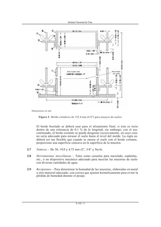 Instituto Nacional de Vías
E 142 - 5
Dimensiones en mm
Figura 2. Molde cilíndrico de 152.4 mm (6.0”) para ensayos de suelos
El borde biselado se deberá usar para el alisamiento final, si éste es recto
dentro de una tolerancia de 0.1 % de la longitud; sin embargo, con el uso
continuado, el borde cortante se puede desgastar excesivamente, en cuyo caso
no sería adecuado para enrasar el suelo hasta el nivel del molde. La regla no
deberá ser tan flexible que cuando se enrase el suelo con el borde cortante,
proporcione una superficie cóncava en la superficie de la muestra.
2.7 Tamices – De 50, 19.0 y 4.75 mm (2", 3/4" y No.4).
2.8 Herramientas misceláneas – Tales como cazuelas para mezclado, espátulas,
etc., o un dispositivo mecánico adecuado para mezclar las muestras de suelo
con diversas cantidades de agua.
2.9 Recipientes – Para determinar la humedad de las muestras, elaborados en metal
u otro material adecuado, con cierres que ajusten herméticamente para evitar la
pérdida de humedad durante el pesaje.
 