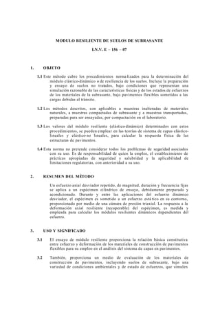 MODULO RESILIENTE DE SUELOS DE SUBRASANTE
I.N.V. E – 156 – 07

1.

OBJETO
1.1 Este método cubre los procedimientos norma lizados para la determinación del
módulo elástico-dinámico o de resiliencia de los suelos. Incluye la preparación
y ensayo de suelos no tratados, bajo condiciones que representan una
simulación razonable de las características físicas y de los estados de esfuerzos
de los materiales de la subrasante, bajo pavimentos flexibles sometidos a las
cargas debidas al tránsito.
1.2 Los métodos descritos, son aplicables a muestras inalteradas de materiales
naturales, a muestras compactadas de subrasante y a muestras transportadas,
preparadas para ser ensayadas, por compactación en el laboratorio.
1.3 Los valores del módulo resiliente (elástico-dinámico) determinados con estos
procedimientos, se pueden e mplear en las teorías de sistema de capas elásticolineales y elástico-no lineales, para calcular la respuesta física de las
estructuras de pavimentos.
1.4 Esta norma no pretende considerar todos los problemas de seguridad asociados
con su uso. Es de responsabilidad de quien la emplee, el establecimiento de
prácticas apropiadas de seguridad y salubridad y la aplicabilidad de
limitaciones regulatorias, con anterioridad a su uso.

2.

RESUMEN DEL MÉTODO
Un esfuerzo axial desviador repetido, de magnitud, duración y frecuencia fijas
se aplica a un espécimen cilíndrico de ensayo, debidamente preparado y
acondicionado. Durante y entre las aplicaciones del esfuerzo dinámico
desviador, el espécimen es sometido a un esfuerzo está tico en su contorno,
proporcionado por medio de una cámara de presión triaxial. La respuesta a la
deformación axial resiliente (recuperable) del espécimen, es medida y
empleada para calcular los módulos resilientes dinámicos dependientes del
esfuerzo.

3.

USO Y SIGNIFICADO
3.1

El ensayo de módulo resiliente proporciona la relación básica constitutiva
entre esfuerzo y deformación de los materiales de construcción de pavimentos
flexibles para su empleo en el análisis del sistema de capas en pavimentos.

3.2

También, proporciona un medio de evaluación de los materiales de
construcción de pavimentos, incluyendo suelos de subrasante, bajo una
variedad de condiciones ambientales y de estado de esfuerzos, que simulen

 