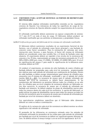 Instituto Nacional de Vías
E 410 - 15
A.11 CRITERIOS PARA ACEPTAR SISTEMAS ALTERNOS DE REFRENTADO
REUTILIZABLE
El siste ma debe emplear refrentados reutilizables retenidos en los reguladores
externos de fijación. Las tolerancias de todas las superficies de carga de los
reguladores externos de fijación deberán cumplir los requerimientos de la sección
A.
El refrentado reutilizable deberá suministrar un espesor compresible de mínimo
12.7 mm (0.5”) en toda el área de carga. El fabricante deberá producir un
refrentado reutilizable que sea uniforme en dimensiones y propiedades físicas.
A.11.1 Verificación por parte del fabricante de los sistemas de refrentado reutilizable:
El fabricante deberá suministrar resultados de un experimento factorial de dos
factores, con el método de refrentado como factor principal y una bachada de
concreto como factor secundario. Para la estimación de varia nzas por error,
interacción entre factores, o para factores, el factor del sistema de refrentado
deberá ser considerado como una variable fija y el factor de bachada como una
aleatoria. El experimento deberá ser repetido a tres niveles de la resistencia del
concreto a los 28 días, representando un rango de resistencia promedio de 15 a 45
MPa (2000 a 6000 psi), como 15 (2000), 30 (4000), 45 (6000) MPa (psi). El nivel
de significación del ensayo F para medir la significación de la diferencia entre
varianzas deberá ser 0.05.
Al conducir el experimento, un mínimo de ocho bachadas de cuatro cilindros por
bachada deberán ser preparadas para cada nivel de resistencia, proporcionando
dos réplicas para cada método de refrentado por combinación de bachada. Dentro
de cada bachada, se deben escoger aleatoriamente igual número de cilindros para
ensayarlos con el sistema de refrentado reutilizable y por el método del azufre
(norma INV E – 403). La secuencia de ensayo para el método refrentado por
bachada por nivel de resistencia se deberá hacer aleatoriamente. Si las
instalaciones del laboratorio no permiten fabricar todos los cilindros en un solo
día, los cilindros para un nivel completo de resistencia deberán ser fabricados en
tres días sucesivos; la secuencia de ensayo por el método de refrentado por
bachada será aleatoria. Se deberá emplear un grupo de almohadillas nuevas para
todos los ensayos dentro de cada nivel de resistencia. A opción del fabricante, se
podrá utilizar un grupo de almohadillas nuevas para todos los ensayos en todos los
niveles de resistencia; pero la secuencia de ensayo por el método de refrentado por
bachada por nivel de resistencia deberá ser aleatorias.
Las equivalencias estadísticas específicas que el fabricante debe demostrar
deberán ser como se indica a continuación:
El análisis de la varianza de cada nivel de resistencia no deberá mostrar un efecto
significativo del método de refrentado.
El promedio de las diferencias en resistencia estimado entre los métodos de
refrentado utilizando los promedios de las celdas para cada método de refrentado
por bachada por nivel de resistencia no deberá ser significativamente diferente de
cero. Se deberá utilizar el ensayo testigo t con un nivel de significancia de 0.10.
 