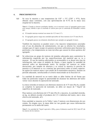 Instituto Nacional de Vías
E 213 - 4
6. PROCEDIMIENTO
6.1 Se seca la muestra a una temperatura de 110° ± 5°C (230° ± 9°F), hasta
obtener masa constante, con una aproximación de 0.1% de la masa seca
original de la muestra.
Nota 4.- Cuando se deseen resultados rápidos, no es necesario secar el agregado grueso para
este ensayo, debido a que el resultado se afecta poco por el contenido de humedad a menos
que:
a) El tamaño máximo nominal sea menor de 12.5 mm (½").
b) El agregado grueso tenga una cantidad apreciable de finos menores de 4.75 mm (No.4).
c) El agregado grueso sea altamente absorbente (por ejemplo un agregado liviano).
También las muestras se pueden secar a las mayores temperaturas asociadas
con el uso de planchas de calentamiento, sin que se afecten los resultados,
siempre que el vapor escape sin generar presiones suficientes para fracturar las
partículas y las temperaturas no sean tan altas que causen la rotura química del
agregado.
6.2 Se selecciona un grupo de tamices de tamaños adecuados para suministrar la
información requerida por las especificaciones del material que se va a
ensayar. El uso de tamices adicionales es aconsejable si se desea otro tipo de
información, tala como el módulo de finura, o para regular la cantidad de
material sobre un determinado tamiz. Se encajan los tamices en orden
decreciente, por tamaño de abertura y se coloca la muestra (o porción de
muestra si el material se va a tamizar por porciones) sobre el tamiz superior.
Se agitan los tamices mano o por medio de la tamizadora mecánico, durante un
período adecuado, satisfaciendo el criterio mencionado en la Sección 6.4.
6.3 La cantidad de material en un tamiz dado se debe limitar de tal forma que
todas las partículas tengan la oportunidad de alcanzar las aberturas del tamiz
varias veces durante la operación de tamizado.
La masa retenida en tamices con aberturas menores de 4.75 mm (No.4), cuando
se complete la operación de tamizado, no debe ser mayor de 7 Kg/m² de
superficie de tamizado.
Para tamices con aberturas de 4.75 mm (No.4) y mayores, la cantidad retenida,
en kg, no deberá exceder el producto de 2.5 x (abertura del tamiz, mm x área
efectiva de tamizado, m²).
Esta cantidad se muestra en la Tabla 1 para 5 tamices con dimensiones de uso
común. En ningún caso, la masa debe ser tan grande que cause deformación
permanente en la malla del tamiz.
Nota 5.- La cantidad de 7 kg/m² equivale a 200 g. para el diámetro usual de 203.2 mm (8") de
los marcos de los tamices.
 