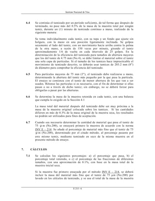 Instituto Nacional de Vías
E 213 - 6
6.4 Se continúa el tamizado por un período suficiente, de tal forma que después de
terminado, no pase más del 0.5% de la masa de la muestra total por ningún
tamiz, durante un (1) minuto de tamizado continuo a mano, realizado de la
siguiente manera:
Se toma individualmente cada tamiz, con su tapa y un fondo que ajuste sin
holgura, con la mano en una posición ligeramente inclinada. Se golpea
secamente el lado del tamiz, con un movimiento hacia arriba contra la palma
de la otra mano, a razón de 150 veces por minuto, girando el tamiz
aproximadamente 1/6 de vuelta en cada intervalo de 25 golpes. En la
determinación de la eficiencia del tamizado para tamaños de abertura mayores
que los del tamiz de 4.75 mm (No.4), se debe limitar el material sobre el tamiz
una sola capa de partículas. Si el tamaño de los tamices hace impracticable el
movimiento de tamizado descrito, se deberán usar tamices de 203.2 mm (8")
de diámetro para comprobar la eficiencia del tamizado.
6.5 Para partículas mayores de 75 mm (3"), el tamizado debe realizarse a mano,
determinando la abertura del tamiz más pequeño por la que pasa la partícula.
El ensayo se comienza con el tamiz de menor abertura de los que van a ser
usados. Rótense las partículas si es necesario, con el fin de determinar si ellas
pasan o no a través de dicho tamiz; sin embargo, no se deberá forzar para
obligarlas a pasar por las aberturas.
6.6 Se determina la masa de la muestra retenida en cada tamiz, con una balanza
que cumpla lo exigido en la Sección 4.1
La masa total del material después del tamizado debe ser muy próxima a la
masa de la muestra original colocada sobre los tamices. Si las cantidades
difieren en más de 0.3% de la masa original de la muestra seca, los resultados
no podrán ser utilizados para fines de aceptación.
6.7 Cuando sea necesario determinar la cantidad de material que pasa el tamiz de
75 µ m (No.200), se ensayará primero la muestra de acuerdo con la norma
INV E – 214. Se añade el porcentaje de material más fino que el tamiz de 75
µ m (No.200), determinado por el citado método, al porcentaje pasante por
este mismo tamiz, mediante tamizado en seco de la misma muestra en el
presente método de ensayo.
7. CÁLCULOS
7.1 Se calculan los siguientes porcentajes: a) el porcentaje que pasa, b) el
porcentaje total retenido, o c) el porcentaje de las fracciones de diferentes
tamaños, con una aproximación de 0.1%, con base en la masa total de la
muestra inicial seca.
Si la muestra fue primero ensayada por el método INV E – 214, se deberá
incluir la masa del material más fino que el tamiz de 75 µm (No.200) por
lavado en los cálculos de tamizado, y se usa el total de la masa de la muestra
 