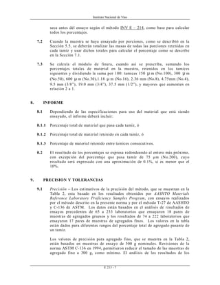Instituto Nacional de Vías
E 213 - 7
seca antes del ensayo según el método INV E – 214, como base para calcular
todos los porcentajes.
7.2 Cuando la muestra se haya ensayado por porciones, como se describió en la
Sección 5.5, se deberán totalizar las masas de todas las porciones retenidas en
cada tamiz y usar dichos totales para calcular el porcentaje como se describe
en la Sección 7.1.
7.3 Se calcula el módulo de finura, cuando así se prescriba, sumando los
porcentajes totales de material en la muestra, retenidos en los tamices
siguientes y dividiendo la suma por 100: tamices 150 µ m (No.100), 300 µ m
(No.50), 600 µ m (No.30),1.18 µ m (No.16), 2.36 mm (No.8), 4.75mm (No.4),
9.5 mm (3/8”), 19.0 mm (3/4”), 37.5 mm (1/2”), y mayores que aumenten en
relación 2 a 1.
8. INFORME
8.1 Dependiendo de las especificaciones para uso del material que está siendo
ensayado, el informe deberá incluir:
8.1.1 Porcentaje total de material que pasa cada tamiz, ó
8.1.2 Porcentaje total de material retenido en cada tamiz, ó
8.1.3 Porcentaje de material retenido entre tamices consecutivos.
8.2 El resultado de los porcentajes se expresa redondeando al entero más próximo,
con excepción del porcentaje que pasa tamiz de 75 µm (No.200), cuyo
resultado será expresado con una aproximación de 0.1%, si es menor que el
10%.
9. PRECISION Y TOLERANCIAS
9.1 Precisión – Los estimativos de la precisión del método, que se muestran en la
Tabla 2, esta basado en los resultados obtenidos por AASHTO Materials
Reference Laboratory Proficiency Samples Program, con ensayos realizados
por el método descrito en la presente norma y por el método T-27 de AASHTO
y C-136 de ASTM. Los datos están basados en el análisis de resultados de
ensayos precedentes de 65 a 233 laboratorios que ensayaron 18 pares de
muestras de agregados gruesos y los resultados de 74 a 222 laboratorios que
ensayaron 17 pares de muestras de agregados finos. Los valores en la tabla
están dados para diferentes rangos del porcentaje total de agregado pasante de
un tamiz.
Los valores de precisión para agregado fino, que se muestra en la Tabla 2,
están basados en muestras de ensayo de 500 g nominales. Revisiones de la
norma ASTM C-136 en 1994, permitieron reducir el tamaño de las muestras de
agregado fino a 300 g, como mínimo. El análisis de los resultados de los
 
