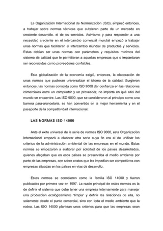 La Organización Internacional de Normalización (ISO), empezó entonces,
a trabajar sobre normas técnicas que cubrieran parte de un mercado en
creciente desarrollo, el de os servicios. Asimismo y para responder a una
necesidad creciente en el intercambio comercial mundial empezó a trabajar
unas normas que facilitaran el intercambio mundial de productos y servicios.
Estas debían ser unas normas con parámetros y requisitos mínimos del
sistema de calidad que le permitieran a aquellas empresas que o implantaran
ser reconocidas como proveedores confiables.
Esta globalización de la economía exigió, entonces, la elaboración de
unas normas que pudieran universalizar el idioma de la calidad. Surgieron
entonces, las normas conocida como ISO 9000 dar confianza en las relaciones
comerciales entre un comprador y un proveedor, no importa en qué sitio del
mundo se encuentre. Las ISO 9000, que se consideraron al principio como una
barrera para-arancelaria, se han convertido en la mejor herramienta y en el
pasaporte de la competitividad internacional.
LAS NORMAS ISO 14000
Ante el éxito universal de la serie de normas ISO 9000, esta Organización
Internacional empezó a elaborar otra serie cuyo fin era el de unificar los
criterios de la administración ambiental de las empresas en el mundo. Estas
normas se empezaron a elaborar por solicitud de los países desarrollados,
quienes alegaban que en esos países se preservaba el medio ambiente por
parte de las empresas, con sobre costos que les impedían ser competitivos con
empresas situadas en los países en vías de desarrollo.
Estas normas se conocieron como la familia ISO 14000 y fueron
publicadas por primera vez en 1997. La razón principal de estas normas es la
de definir el sistema que debe tener una empresa internamente para manejar
una producción ecológicamente “limpia” y definir las relaciones de ella, no
solamente desde el punto comercial, sino con todo el medio ambiente que la
rodea. Las ISO 14000 plantean unos criterios para que las empresas sean
 